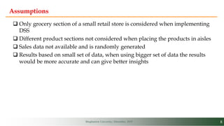 8Binghamton University | December, 2019
Assumptions
 Only grocery section of a small retail store is considered when implementing
DSS
 Different product sections not considered when placing the products in aisles
 Sales data not available and is randomly generated
 Results based on small set of data, when using bigger set of data the results
would be more accurate and can give better insights
 