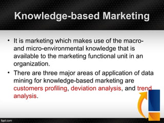Knowledge-based Marketing
• It is marketing which makes use of the macro-
and micro-environmental knowledge that is
available to the marketing functional unit in an
organization.
• There are three major areas of application of data
mining for knowledge-based marketing are
customers profiling, deviation analysis, and trend
analysis.
 