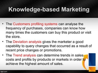 Knowledge-based Marketing
• The Customers profiling systems can analyse the
frequency of purchases, companies can know how
many times the customers can buy this product or visit
the store.
• The Deviation analysis gives the marketer a good
capability to query changes that occurred as a result of
recent price changes or promotions.
• The Trend analysis can determine trends in sales,
costs and profits by products or markets in order to
achieve the highest amount of sales.
 