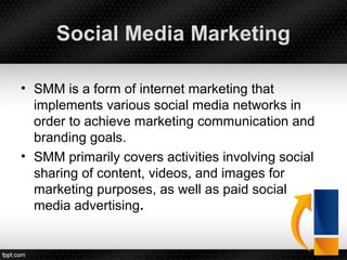 Social Media Marketing
• SMM is a form of internet marketing that
implements various social media networks in
order to achieve marketing communication and
branding goals.
• SMM primarily covers activities involving social
sharing of content, videos, and images for
marketing purposes, as well as paid social
media advertising.
 