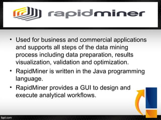 • Used for business and commercial applications
and supports all steps of the data mining
process including data preparation, results
visualization, validation and optimization.
• RapidMiner is written in the Java programming
language.
• RapidMiner provides a GUI to design and
execute analytical workflows.
 