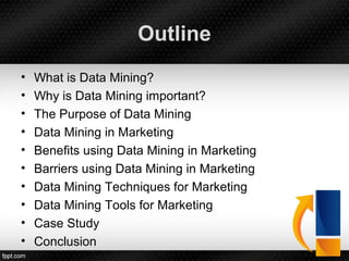 Outline
• What is Data Mining?
• Why is Data Mining important?
• The Purpose of Data Mining
• Data Mining in Marketing
• Benefits using Data Mining in Marketing
• Barriers using Data Mining in Marketing
• Data Mining Techniques for Marketing
• Data Mining Tools for Marketing
• Case Study
• Conclusion
 