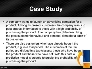 Case Study
• A company wants to launch an advertising campaign for a
product. Among its present customers the company wants to
post product information to those with a high probability of
purchasing the product. The company has data describing
the past customer behaviour and personal data about each of
its customers.
• There are also customers who have already bought the
product, e.g. in a trial period. The customers of the trial
period are divided into two classes: those who have bought
the product and those who have not. With this data a
prediction model is created to predict the probability of
purchasing the product.
 
