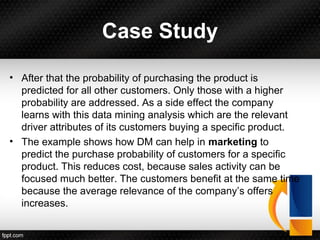 Case Study
• After that the probability of purchasing the product is
predicted for all other customers. Only those with a higher
probability are addressed. As a side effect the company
learns with this data mining analysis which are the relevant
driver attributes of its customers buying a specific product.
• The example shows how DM can help in marketing to
predict the purchase probability of customers for a specific
product. This reduces cost, because sales activity can be
focused much better. The customers benefit at the same time
because the average relevance of the company’s offers
increases.
 