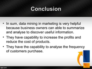 Conclusion
• In sum, data mining in marketing is very helpful
because business owners can able to summarize
and analyse to discover useful information.
• They have capability to increase the profits and
reduce the cost of products.
• They have the capability to analyse the frequency
of customers purchase.
 