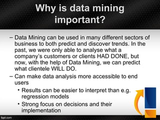Why is data mining
important?
– Data Mining can be used in many different sectors of
business to both predict and discover trends. In the
past, we were only able to analyse what a
company’s customers or clients HAD DONE, but
now, with the help of Data Mining, we can predict
what clientele WILL DO.
– Can make data analysis more accessible to end
users
• Results can be easier to interpret than e.g.
regression models
• Strong focus on decisions and their
implementation
 