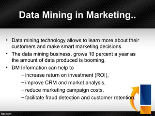 Data Mining in Marketing..
• Data mining technology allows to learn more about their
customers and make smart marketing decisions.
• The data mining business, grows 10 percent a year as
the amount of data produced is booming.
• DM Information can help to
– increase return on investment (ROI),
– improve CRM and market analysis,
– reduce marketing campaign costs,
– facilitate fraud detection and customer retention.
 