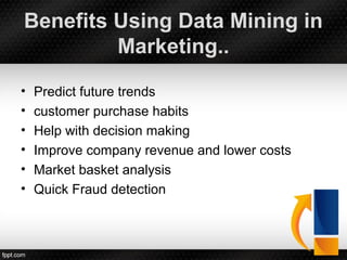 Benefits Using Data Mining in
Marketing..
• Predict future trends
• customer purchase habits
• Help with decision making
• Improve company revenue and lower costs
• Market basket analysis
• Quick Fraud detection
 
