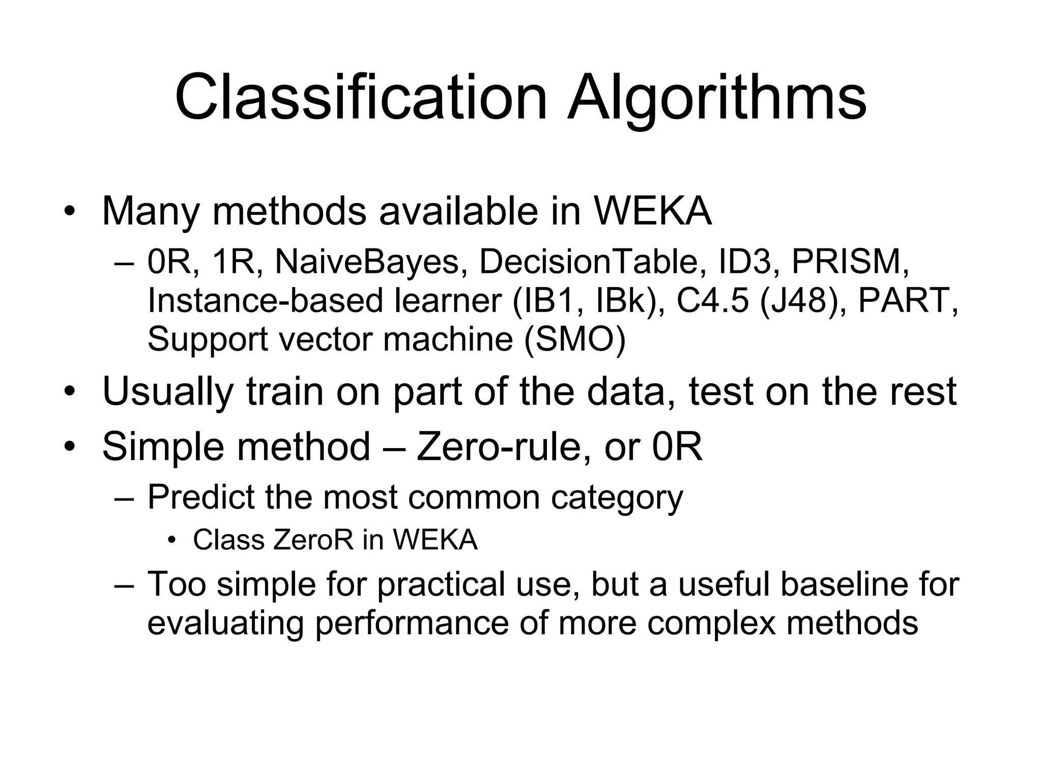 Classification Algorithms Many methods available in WEKA 0R, 1R, NaiveBayes, DecisionTable, ID3, PRISM, Instance-based learner (IB1, IBk), C4.5 (J48), PART, Support vector machine (SMO) Usually train on part of the data, test on the rest Simple method – Zero-rule, or 0R Predict the most common category Class ZeroR in WEKA Too simple for practical use, but a useful baseline for evaluating performance of more complex methods 