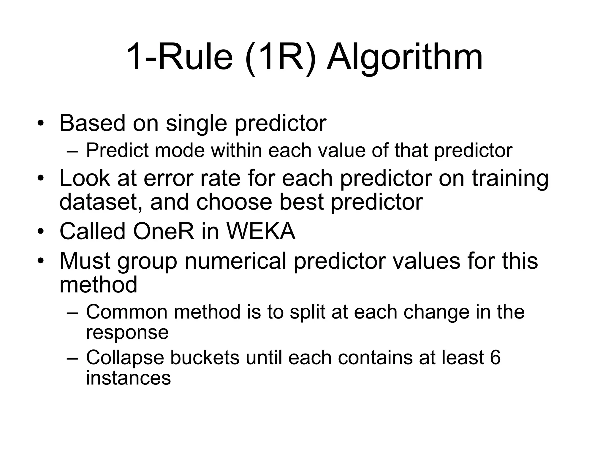 1-Rule (1R) Algorithm Based on single predictor Predict mode within each value of that predictor Look at error rate for each predictor on training dataset, and choose best predictor Called OneR in WEKA Must group numerical predictor values for this method Common method is to split at each change in the response Collapse buckets until each contains at least 6 instances 