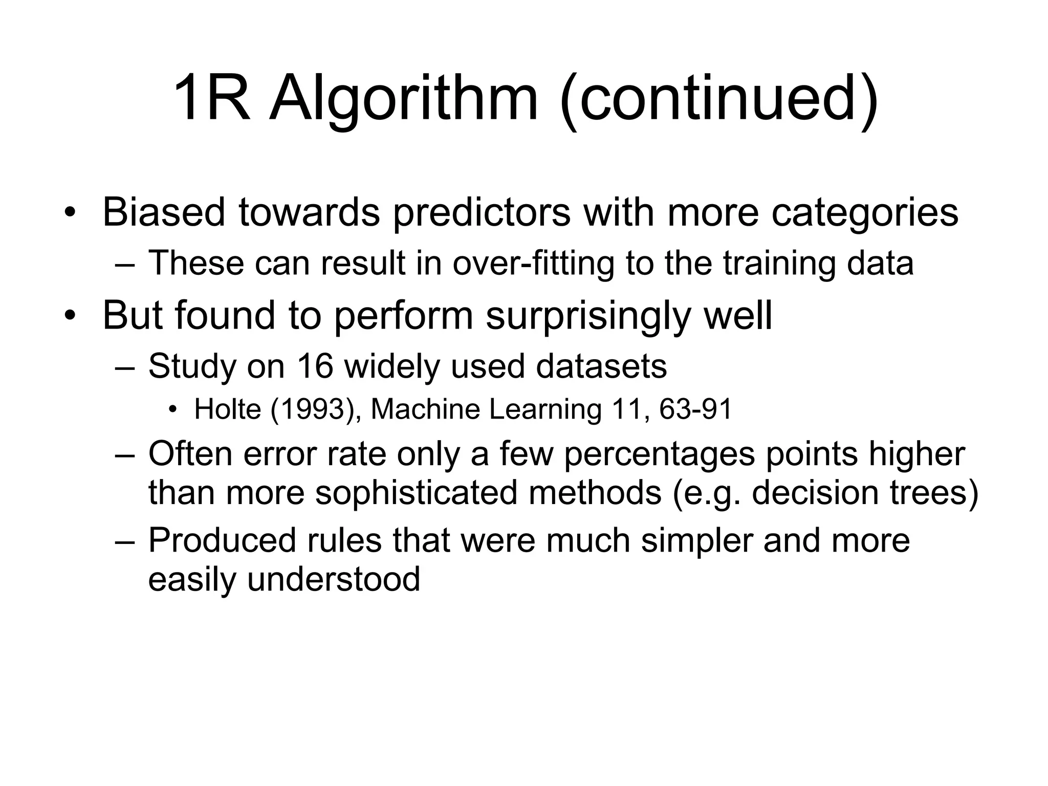 1R Algorithm (continued) Biased towards predictors with more categories These can result in over-fitting to the training data But found to perform surprisingly well Study on 16 widely used datasets Holte (1993), Machine Learning 11, 63-91  Often error rate only a few percentages points higher than more sophisticated methods (e.g. decision trees) Produced rules that were much simpler and more easily understood 