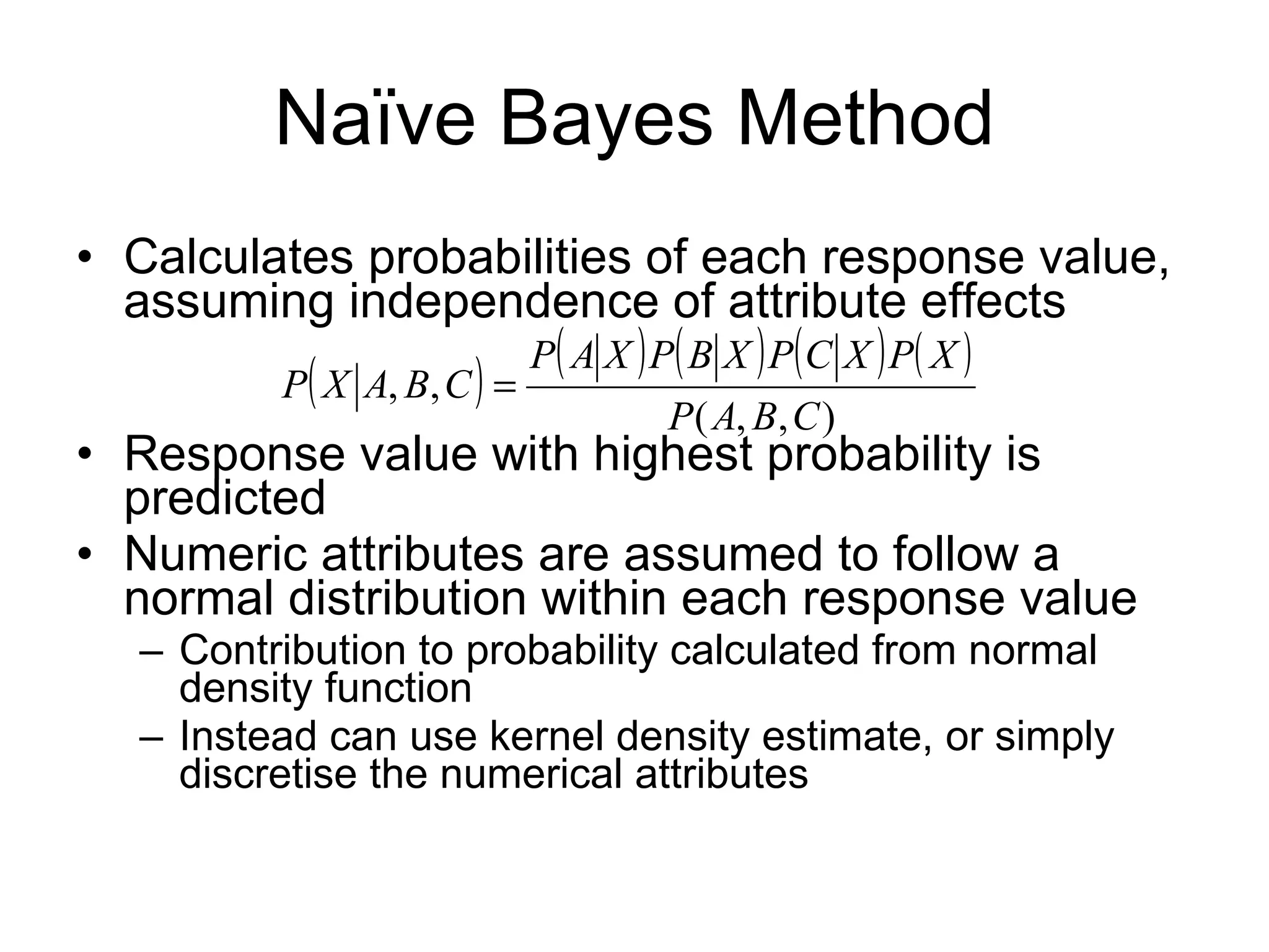 Naïve Bayes Method Calculates probabilities of each response value, assuming independence of attribute effects Response value with highest probability is predicted Numeric attributes are assumed to follow a normal distribution within each response value Contribution to probability calculated from normal density function Instead can use kernel density estimate, or simply discretise the numerical attributes 