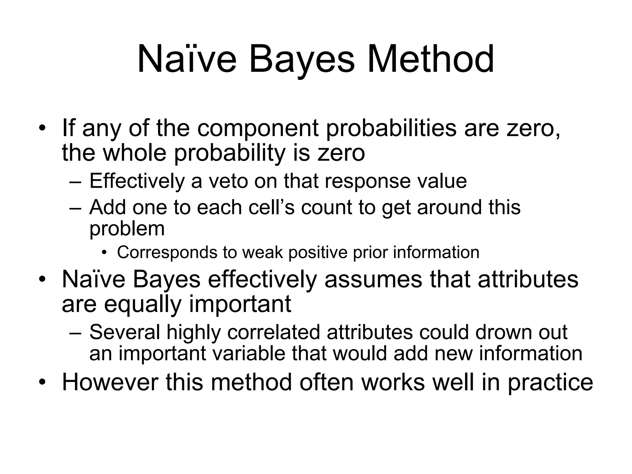 Naïve Bayes Method If any of the component probabilities are zero, the whole probability is zero Effectively a veto on that response value Add one to each cell’s count to get around this problem Corresponds to weak positive prior information Naïve Bayes effectively assumes that attributes are equally important Several highly correlated attributes could drown out an important variable that would add new information However this method often works well in practice 