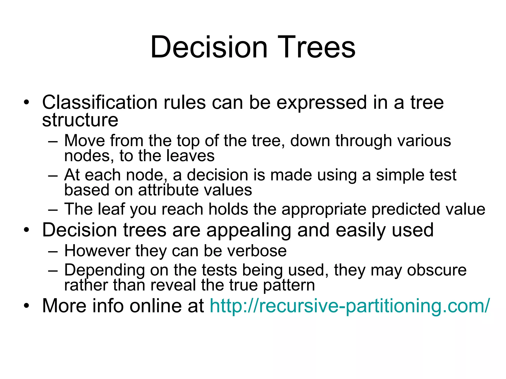 Decision Trees Classification rules can be expressed in a tree structure Move from the top of the tree, down through various nodes, to the leaves At each node, a decision is made using a simple test based on attribute values The leaf you reach holds the appropriate predicted value Decision trees are appealing and easily used However they can be verbose Depending on the tests being used, they may obscure rather than reveal the true pattern More info online at  http://recursive- partitioning.com / 