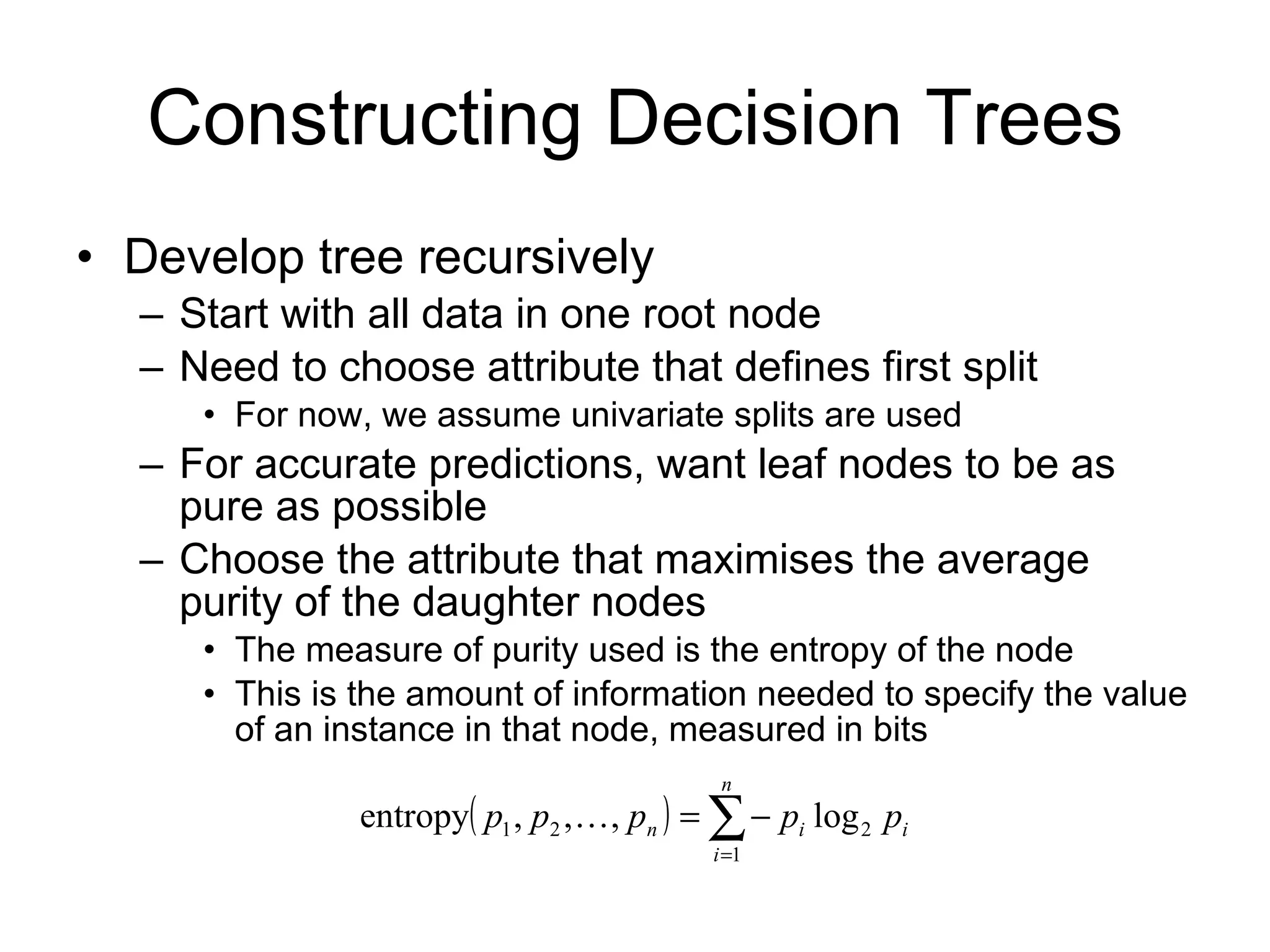 Constructing Decision Trees Develop tree recursively Start with all data in one root node Need to choose attribute that defines first split For now, we assume univariate splits are used For accurate predictions, want leaf nodes to be as pure as possible Choose the attribute that maximises the average purity of the daughter nodes The measure of purity used is the entropy of the node This is the amount of information needed to specify the value of an instance in that node, measured in bits 
