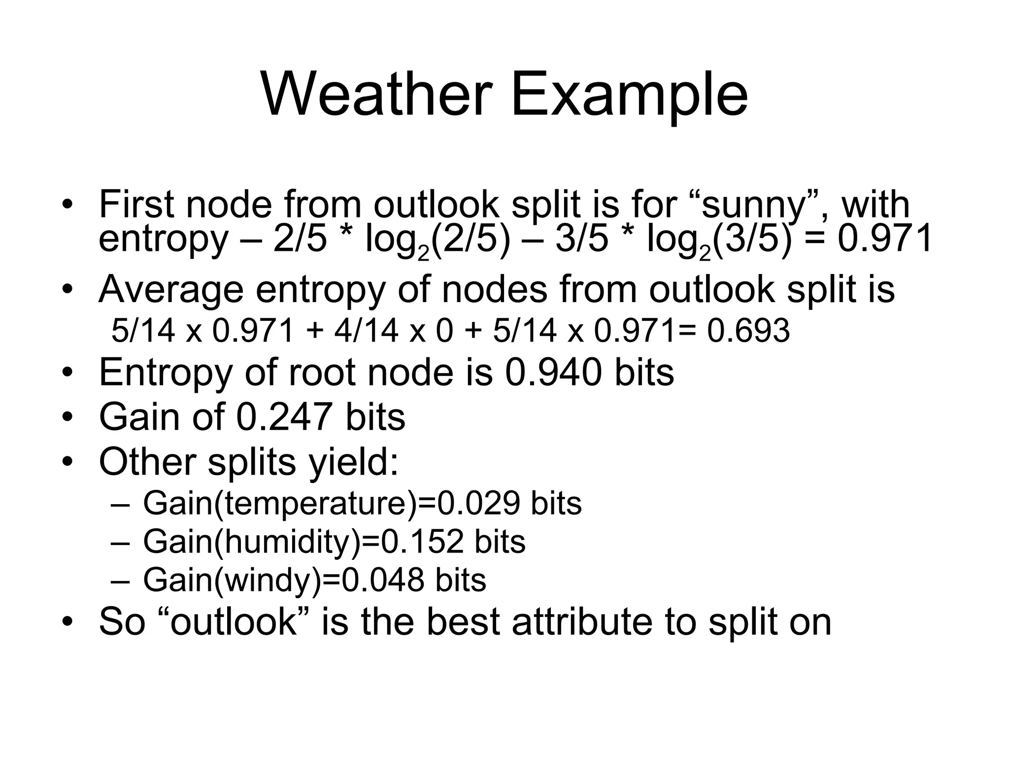 Weather Example First node from outlook split is for “sunny”, with entropy – 2/5 * log 2 (2/5) – 3/5 * log 2 (3/5) = 0.971 Average entropy of nodes from outlook split is  5/14 x 0.971 + 4/14 x 0 + 5/14 x 0.971= 0.693 Entropy of root node is 0.940 bits Gain of 0.247 bits Other splits yield: Gain(temperature)=0.029 bits Gain(humidity)=0.152 bits Gain(windy)=0.048 bits So “outlook” is the best attribute to split on 