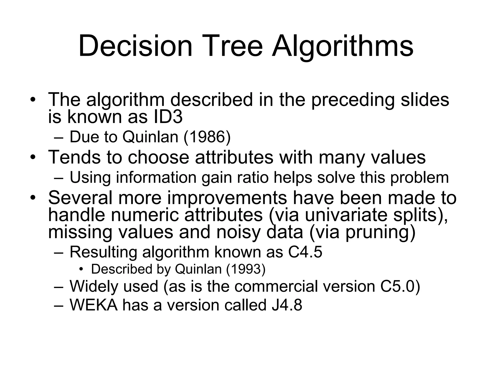Decision Tree Algorithms The algorithm described in the preceding slides is known as ID3 Due to Quinlan (1986) Tends to choose attributes with many values Using information gain ratio helps solve this problem Several more improvements have been made to handle numeric attributes (via univariate splits), missing values and noisy data (via pruning) Resulting algorithm known as C4.5 Described by Quinlan (1993) Widely used (as is the commercial version C5.0) WEKA has a version called J4.8 