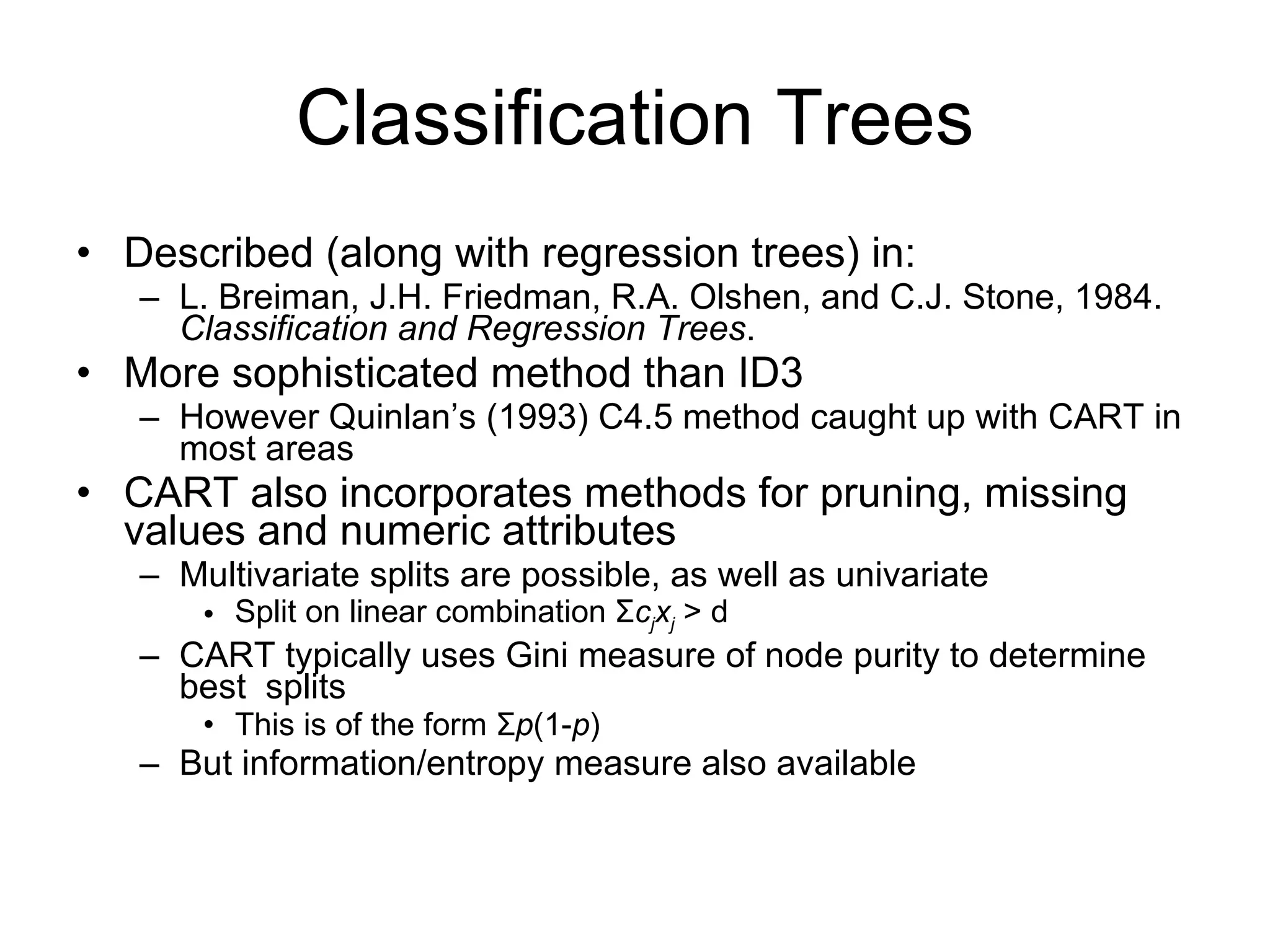 Classification Trees Described (along with regression trees) in: L. Breiman, J.H. Friedman, R.A. Olshen, and C.J. Stone, 1984.  Classification and Regression Trees . More sophisticated method than ID3 However Quinlan’s (1993) C4.5 method caught up with CART in most areas CART also incorporates methods for pruning, missing values and numeric attributes Multivariate splits are possible, as well as univariate Split on linear combination  Σ c j x j  > d CART typically uses Gini measure of node purity to determine best  splits This is of the form  Σ p (1- p ) But information/entropy measure also available 