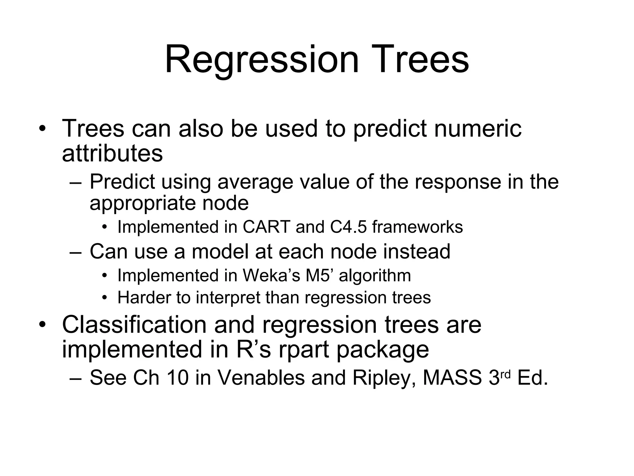 Regression Trees Trees can also be used to predict numeric attributes Predict using average value of the response in the appropriate node Implemented in CART and C4.5 frameworks Can use a model at each node instead Implemented in Weka’s M5’ algorithm Harder to interpret than regression trees Classification and regression trees are implemented in R’s rpart package See Ch 10 in Venables and Ripley, MASS 3 rd  Ed. 