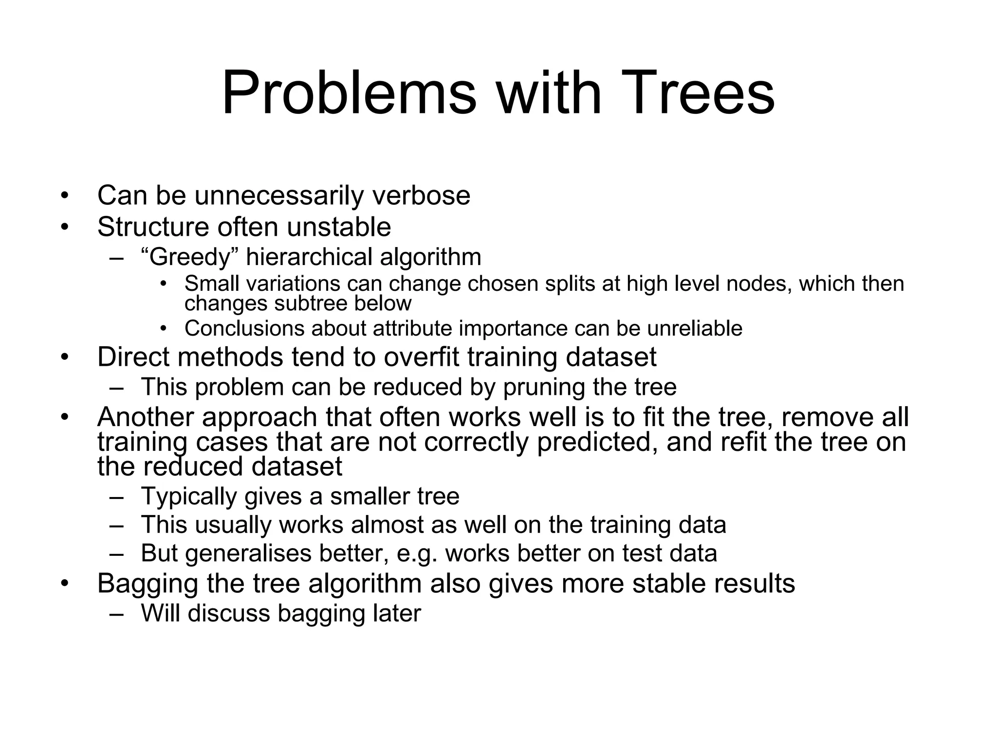 Problems with Trees Can be unnecessarily verbose Structure often unstable “ Greedy” hierarchical algorithm Small variations can change chosen splits at high level nodes, which then changes subtree below Conclusions about attribute importance can be unreliable Direct methods tend to overfit training dataset This problem can be reduced by pruning the tree Another approach that often works well is to fit the tree, remove all training cases that are not correctly predicted, and refit the tree on the reduced dataset Typically gives a smaller tree This usually works almost as well on the training data But generalises better, e.g. works better on test data Bagging the tree algorithm also gives more stable results Will discuss bagging later 