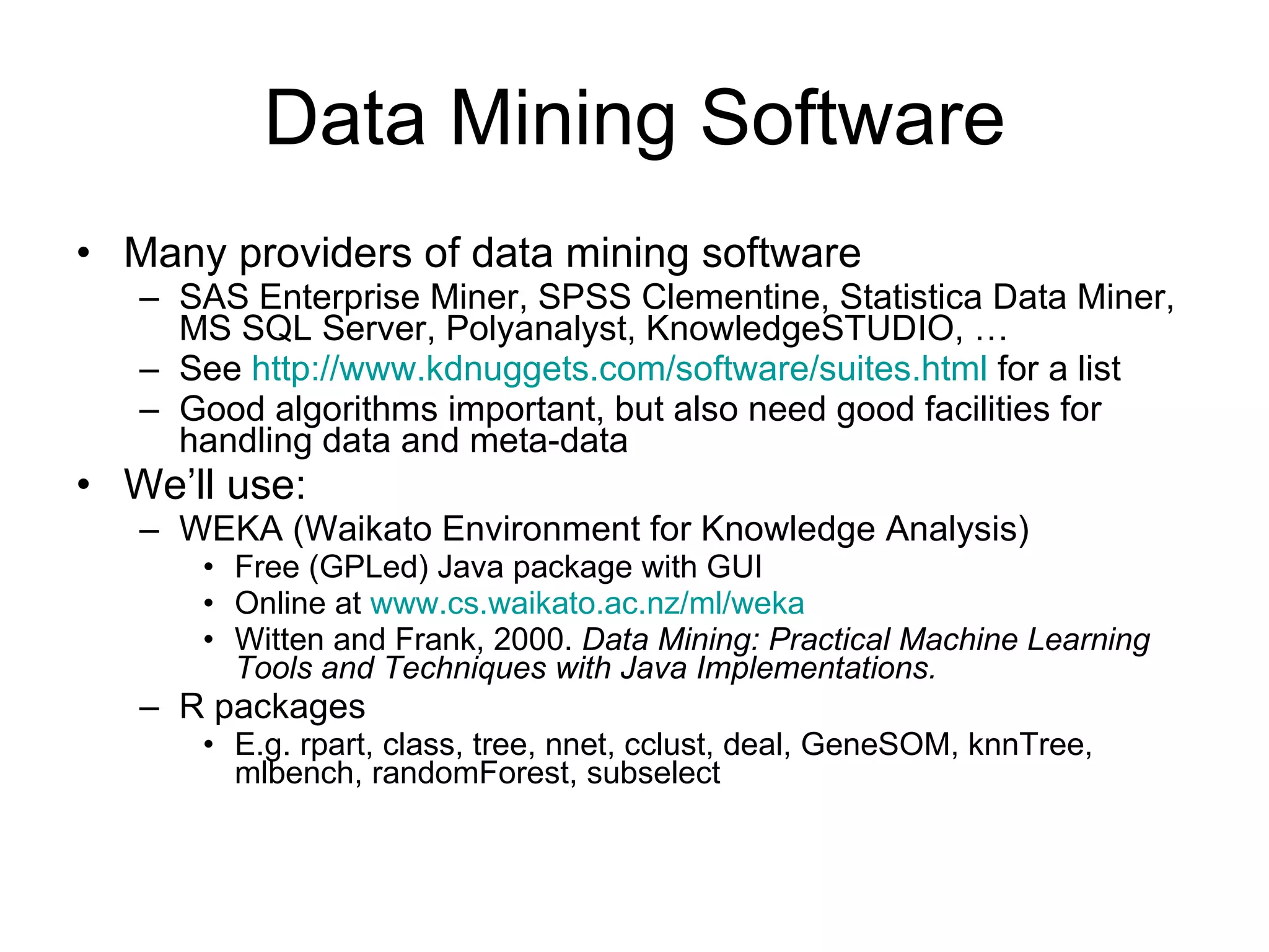 Data Mining Software Many providers of data mining software SAS Enterprise Miner, SPSS Clementine, Statistica Data Miner,  MS SQL Server, Polyanalyst, KnowledgeSTUDIO, … See  http://www.kdnuggets.com/software/suites.html  for a list Good algorithms important, but also need good facilities for handling data and meta-data We’ll use: WEKA (Waikato Environment for Knowledge Analysis) Free (GPLed) Java package with GUI Online at  www.cs.waikato.ac.nz/ml/weka Witten and Frank, 2000.  Data Mining: Practical Machine Learning Tools and Techniques with Java Implementations. R packages E.g. rpart, class, tree, nnet, cclust, deal, GeneSOM, knnTree, mlbench, randomForest, subselect 