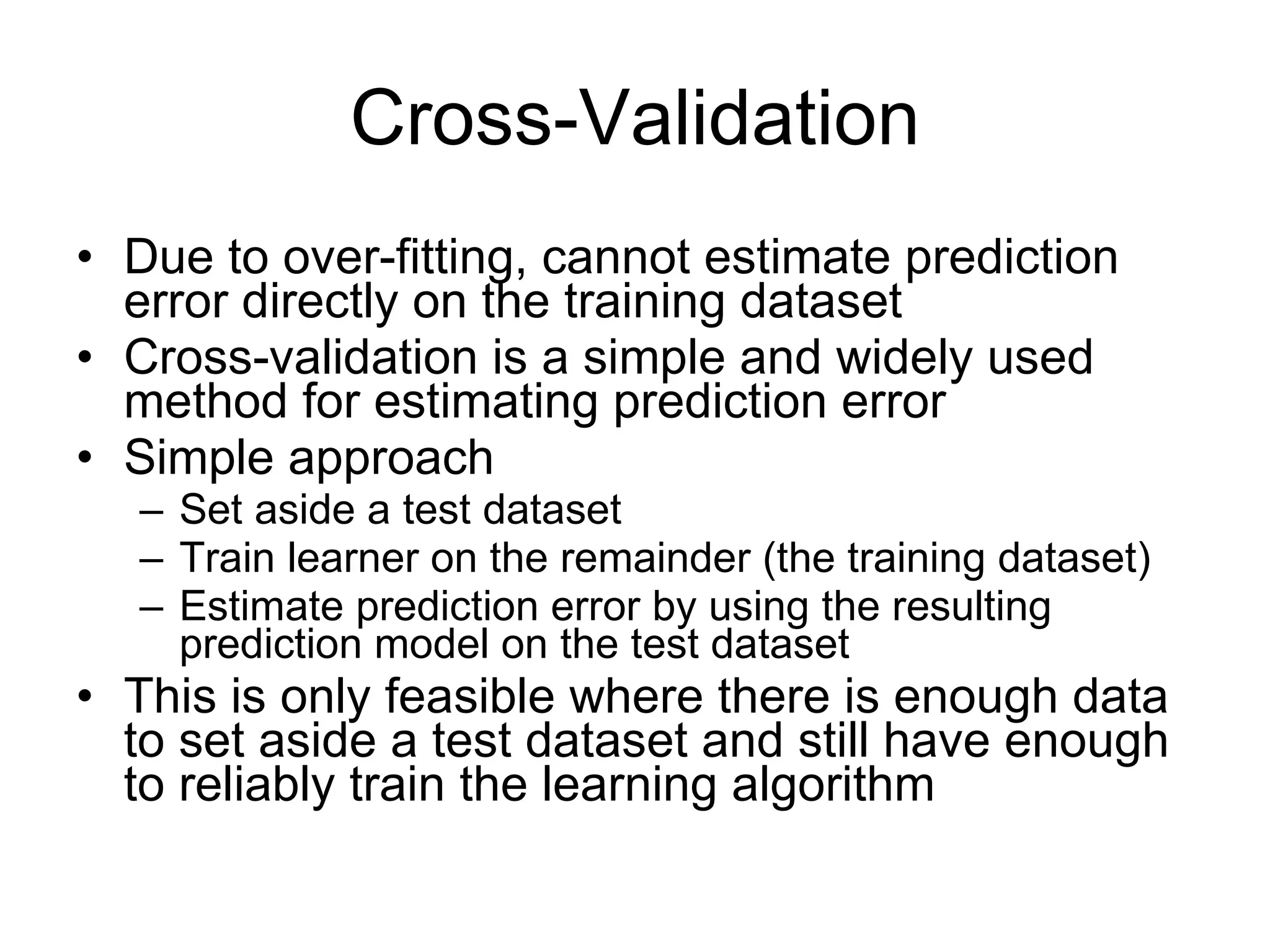 Cross-Validation Due to over-fitting, cannot estimate prediction error directly on the training dataset Cross-validation is a simple and widely used method for estimating prediction error Simple approach Set aside a test dataset Train learner on the remainder (the training dataset) Estimate prediction error by using the resulting prediction model on the test dataset This is only feasible where there is enough data to set aside a test dataset and still have enough to reliably train the learning algorithm 