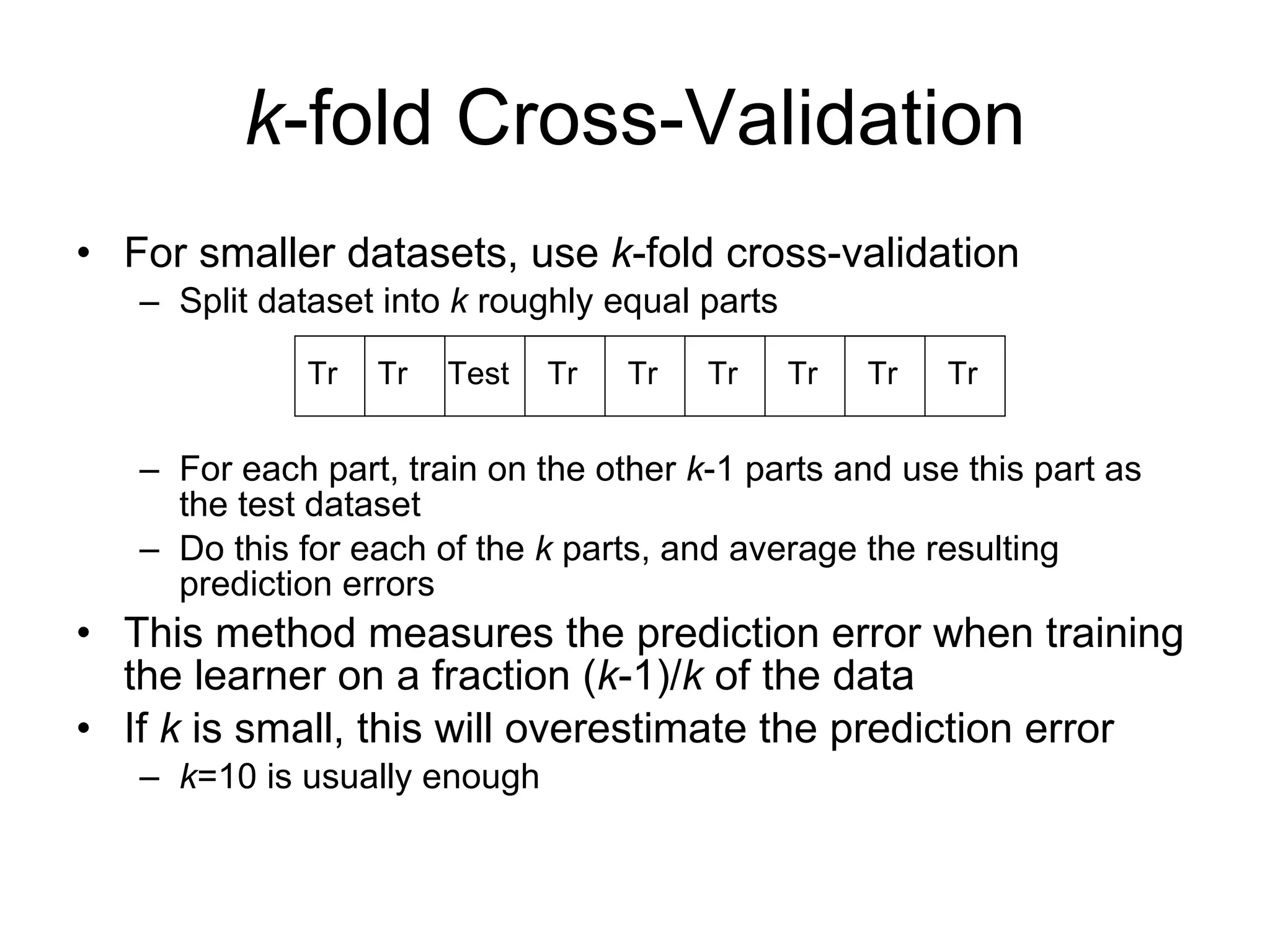 k -fold Cross-Validation For smaller datasets, use  k -fold cross-validation Split dataset into  k  roughly equal parts For each part, train on the other  k -1 parts and use this part as the test dataset Do this for each of the  k  parts, and average the resulting prediction errors This method measures the prediction error when training the learner on a fraction ( k -1)/ k  of the data If  k  is small, this will overestimate the prediction error k =10 is usually enough Tr Tr Tr Tr Tr Tr Tr Tr Test 
