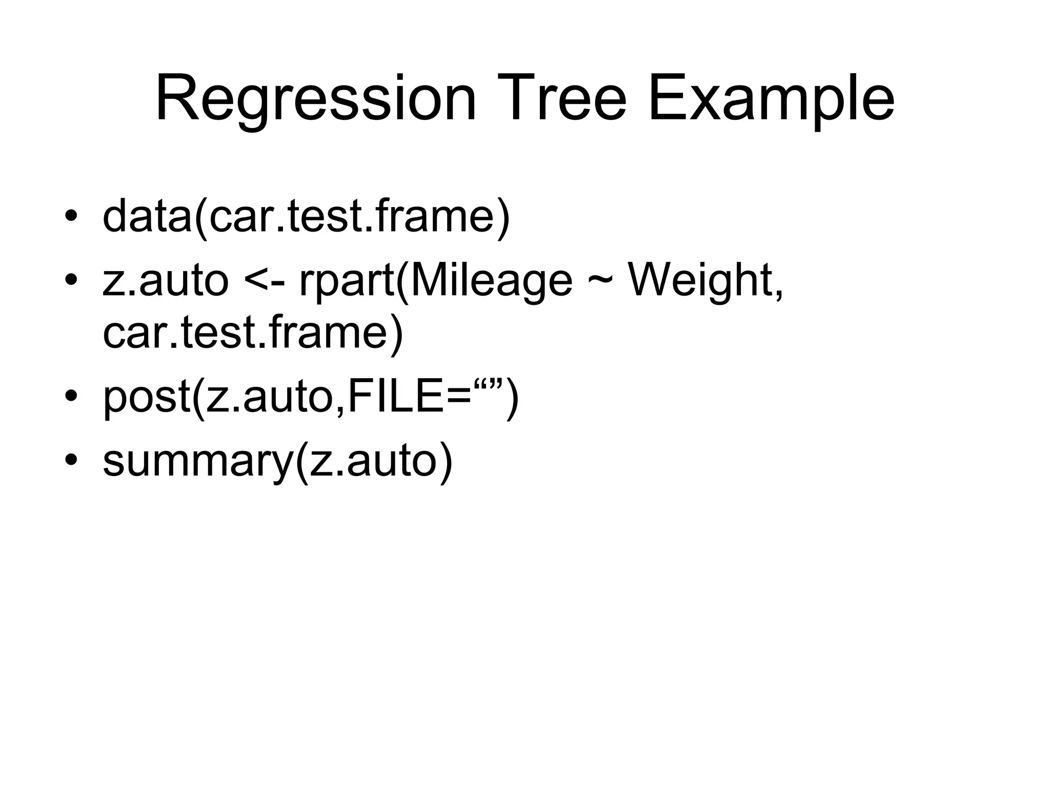 Regression Tree Example data(car.test.frame) z.auto <- rpart(Mileage ~ Weight, car.test.frame) post(z.auto,FILE=“”) summary(z.auto) 