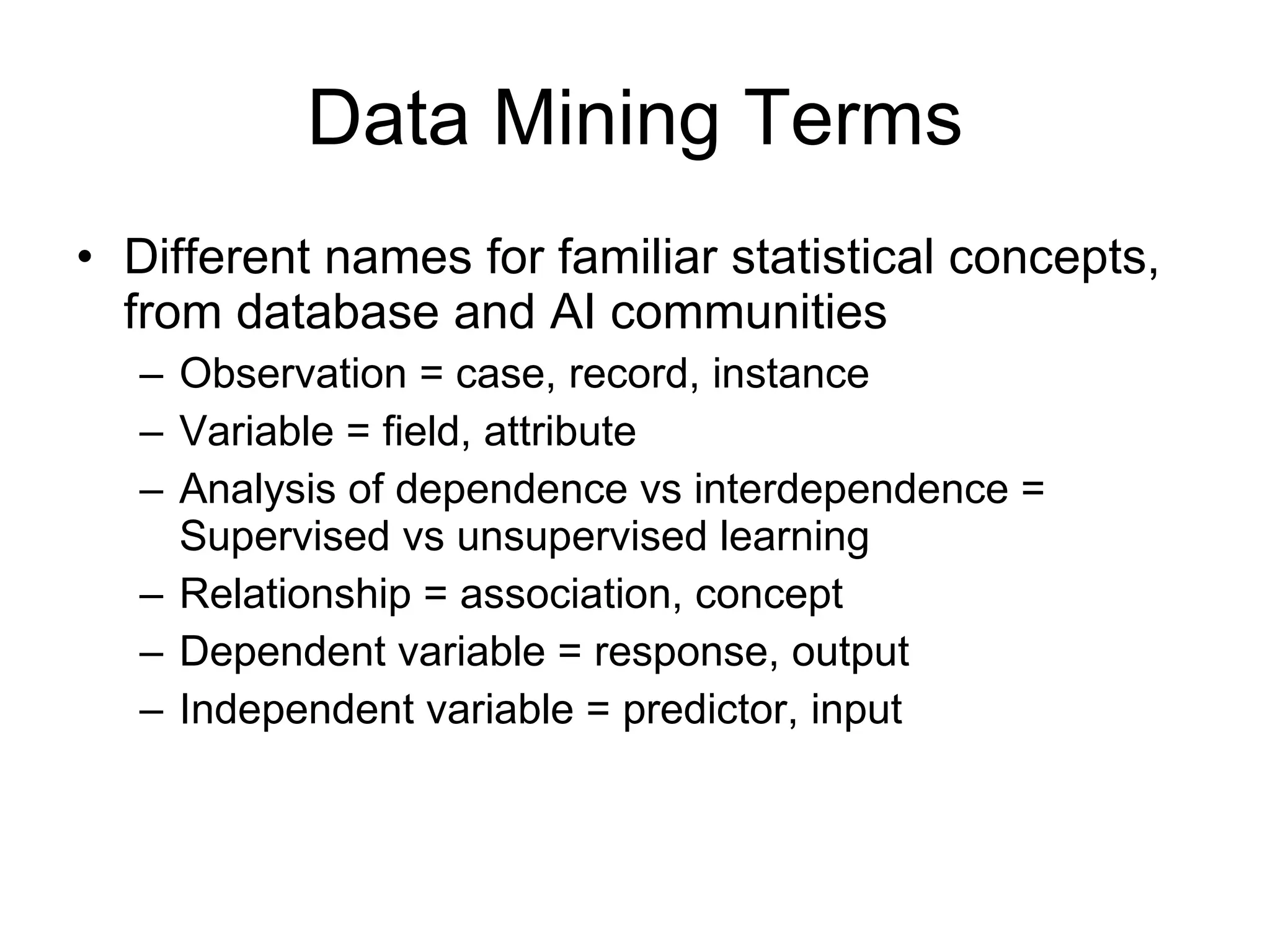 Data Mining Terms Different names for familiar statistical concepts, from database and AI communities Observation = case, record, instance Variable = field, attribute Analysis of dependence vs interdependence = Supervised vs unsupervised learning Relationship = association, concept Dependent variable = response, output Independent variable = predictor, input 