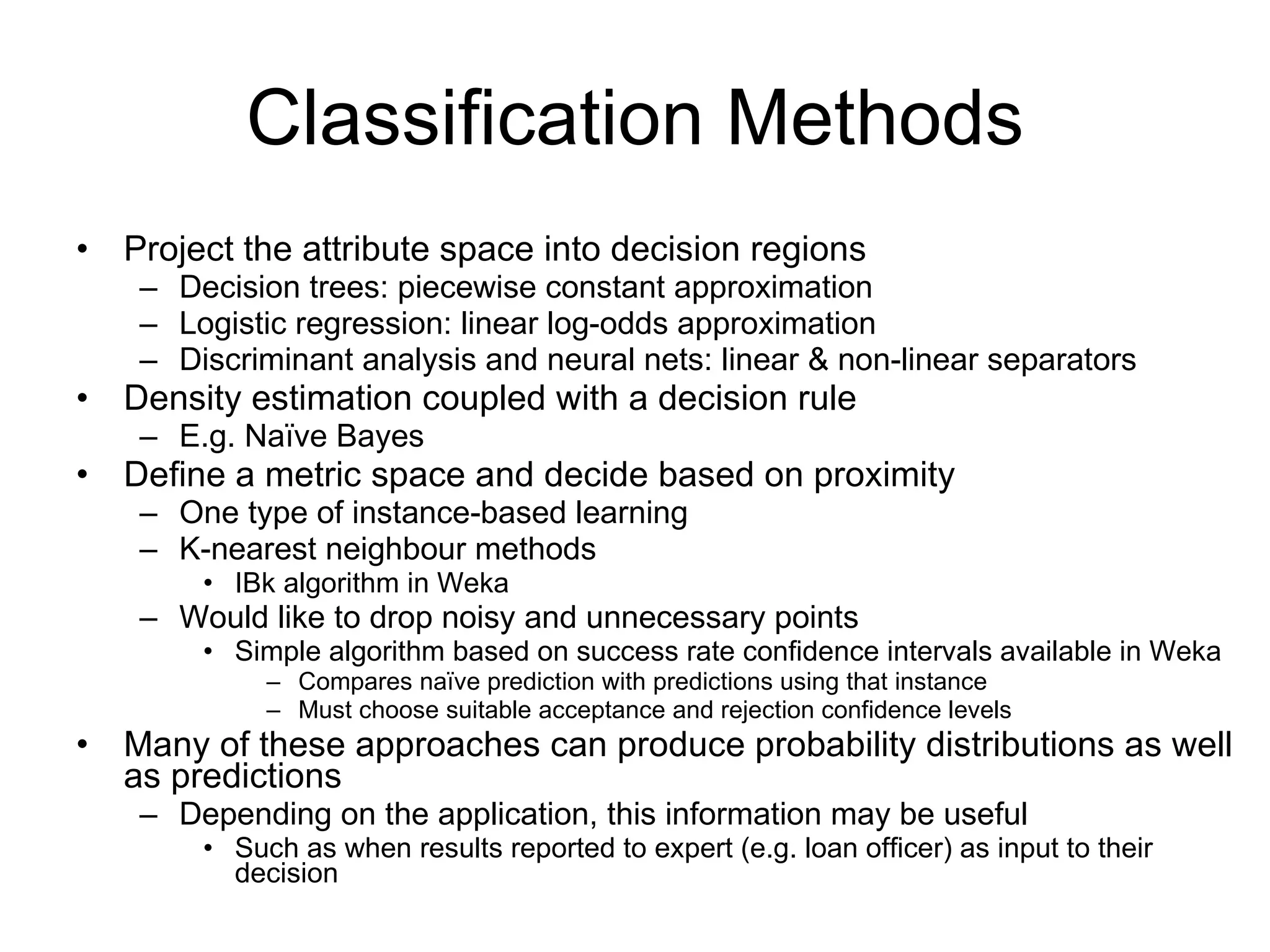 Classification Methods Project the attribute space into decision regions Decision trees: piecewise constant approximation Logistic regression: linear log-odds approximation Discriminant analysis and neural nets: linear & non-linear separators Density estimation coupled with a decision rule E.g. Naïve Bayes Define a metric space and decide based on proximity One type of instance-based learning K-nearest neighbour methods IBk algorithm in Weka Would like to drop noisy and unnecessary points Simple algorithm based on success rate confidence intervals available in Weka Compares naïve prediction with predictions using that instance Must choose suitable acceptance and rejection confidence levels Many of these approaches can produce probability distributions as well as predictions Depending on the application, this information may be useful Such as when results reported to expert (e.g. loan officer) as input to their decision 