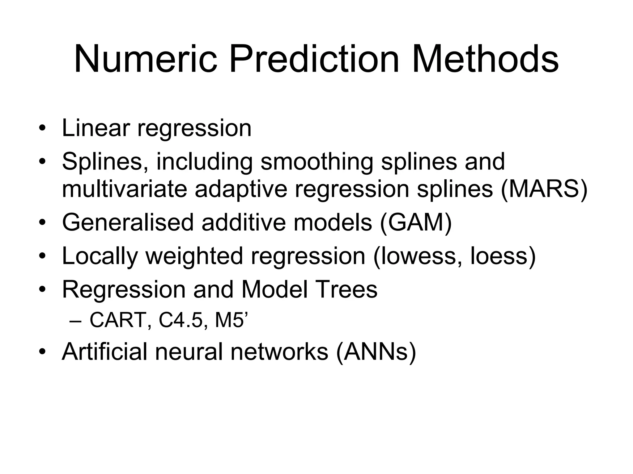 Numeric Prediction Methods Linear regression Splines, including smoothing splines and multivariate adaptive regression splines (MARS) Generalised additive models (GAM) Locally weighted regression (lowess, loess) Regression and Model Trees CART, C4.5, M5’ Artificial neural networks (ANNs) 