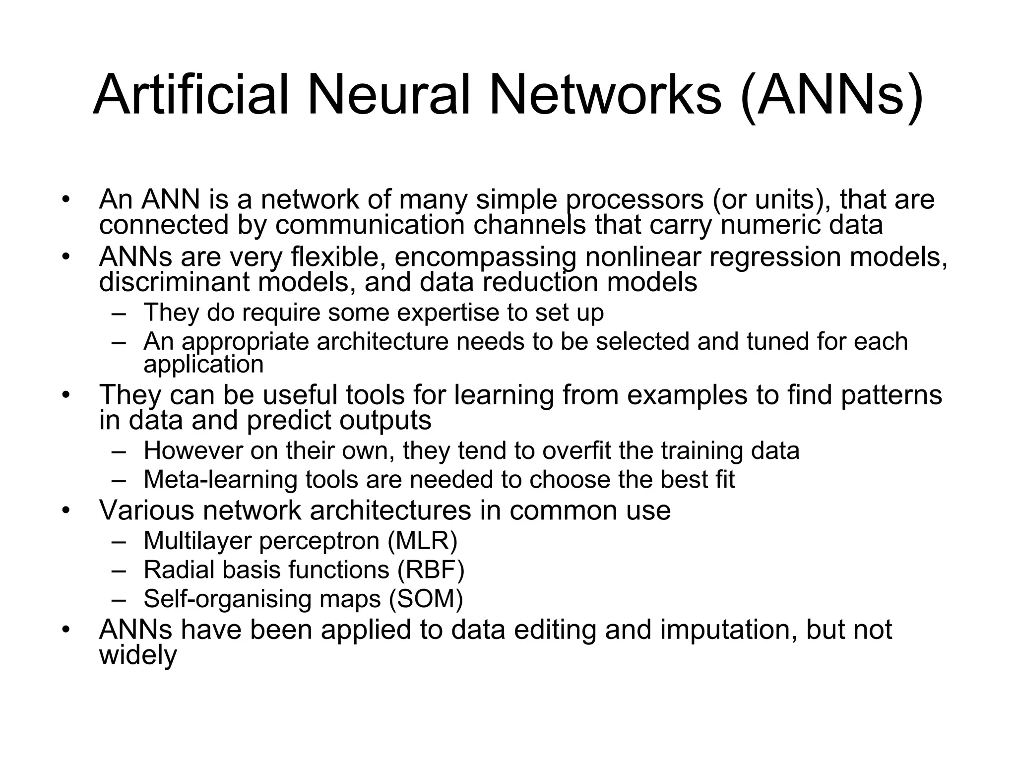 Artificial Neural Networks (ANNs) An ANN is a network of many simple processors (or units), that are connected by communication channels that carry numeric data ANNs are very flexible, encompassing nonlinear regression models, discriminant models, and data reduction models They do require some expertise to set up An appropriate architecture needs to be selected and tuned for each application They can be useful tools for learning from examples to find patterns in data and predict outputs However on their own, they tend to overfit the training data Meta-learning tools are needed to choose the best fit Various network architectures in common use Multilayer perceptron (MLR) Radial basis functions (RBF) Self-organising maps (SOM) ANNs have been applied to data editing and imputation, but not widely 
