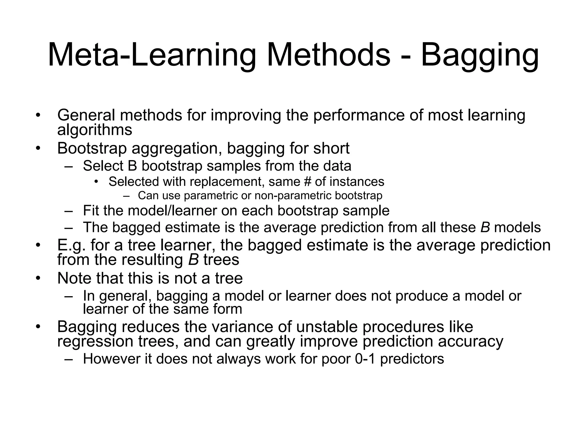 Meta-Learning Methods - Bagging General methods for improving the performance of most learning algorithms Bootstrap aggregation, bagging for short Select B bootstrap samples from the data Selected with replacement, same # of instances Can use parametric or non-parametric bootstrap Fit the model/learner on each bootstrap sample The bagged estimate is the average prediction from all these  B  models E.g. for a tree learner, the bagged estimate is the average prediction from the resulting  B  trees Note that this is not a tree In general, bagging a model or learner does not produce a model or learner of the same form Bagging reduces the variance of unstable procedures like regression trees, and can greatly improve prediction accuracy However it does not always work for poor 0-1 predictors 
