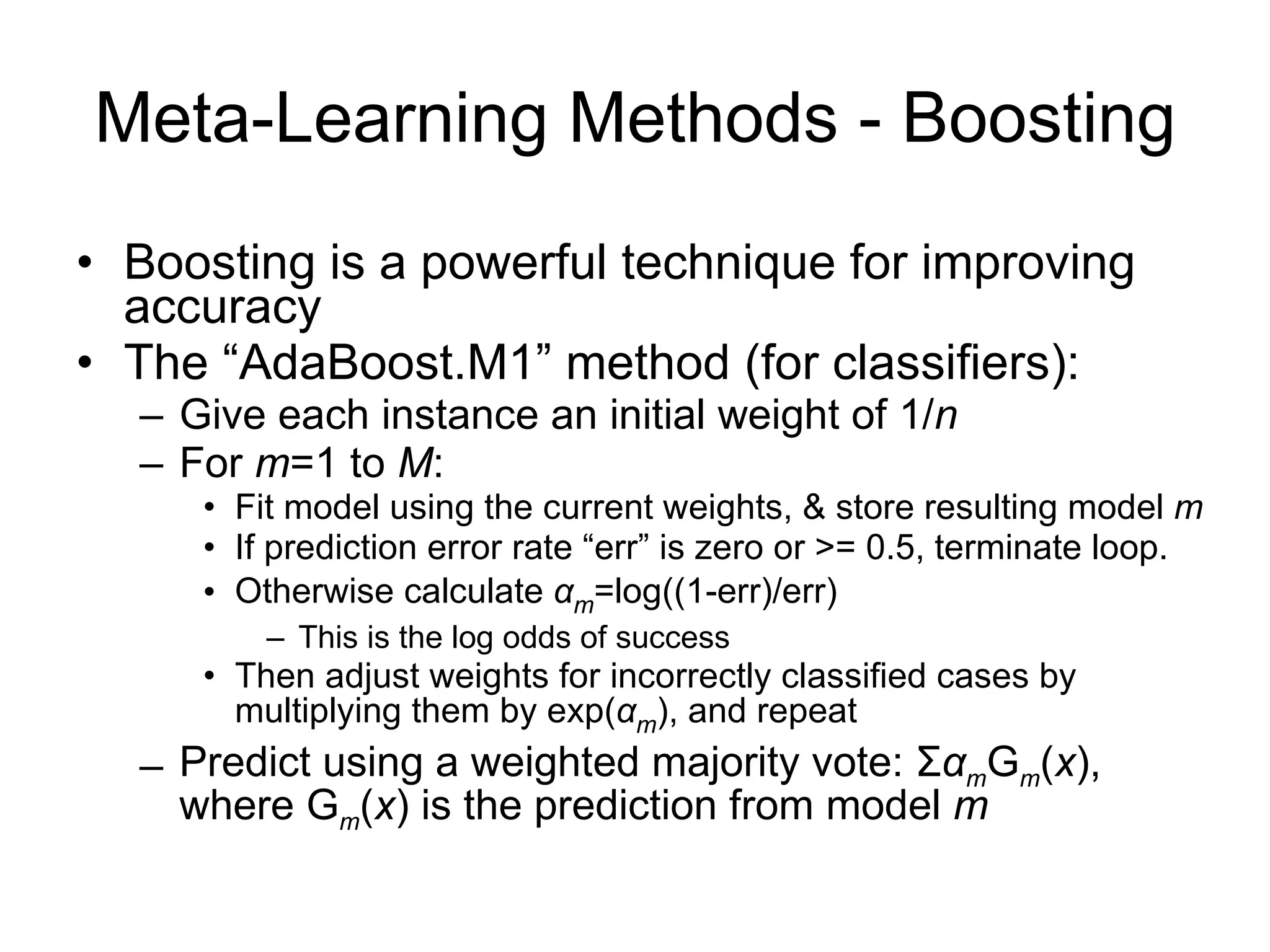 Meta-Learning Methods - Boosting Boosting is a powerful technique for improving accuracy The “AdaBoost.M1” method (for classifiers): Give each instance an initial weight of 1/ n For  m =1 to  M : Fit model using the current weights, & store resulting model  m If prediction error rate “err” is zero or >= 0.5, terminate loop. Otherwise calculate  α m =log((1-err)/err) This is the log odds of success Then adjust weights for incorrectly classified cases by multiplying them by exp( α m ), and repeat Predict using a weighted majority vote:  Σ α m G m ( x ), where G m ( x ) is the prediction from model  m 