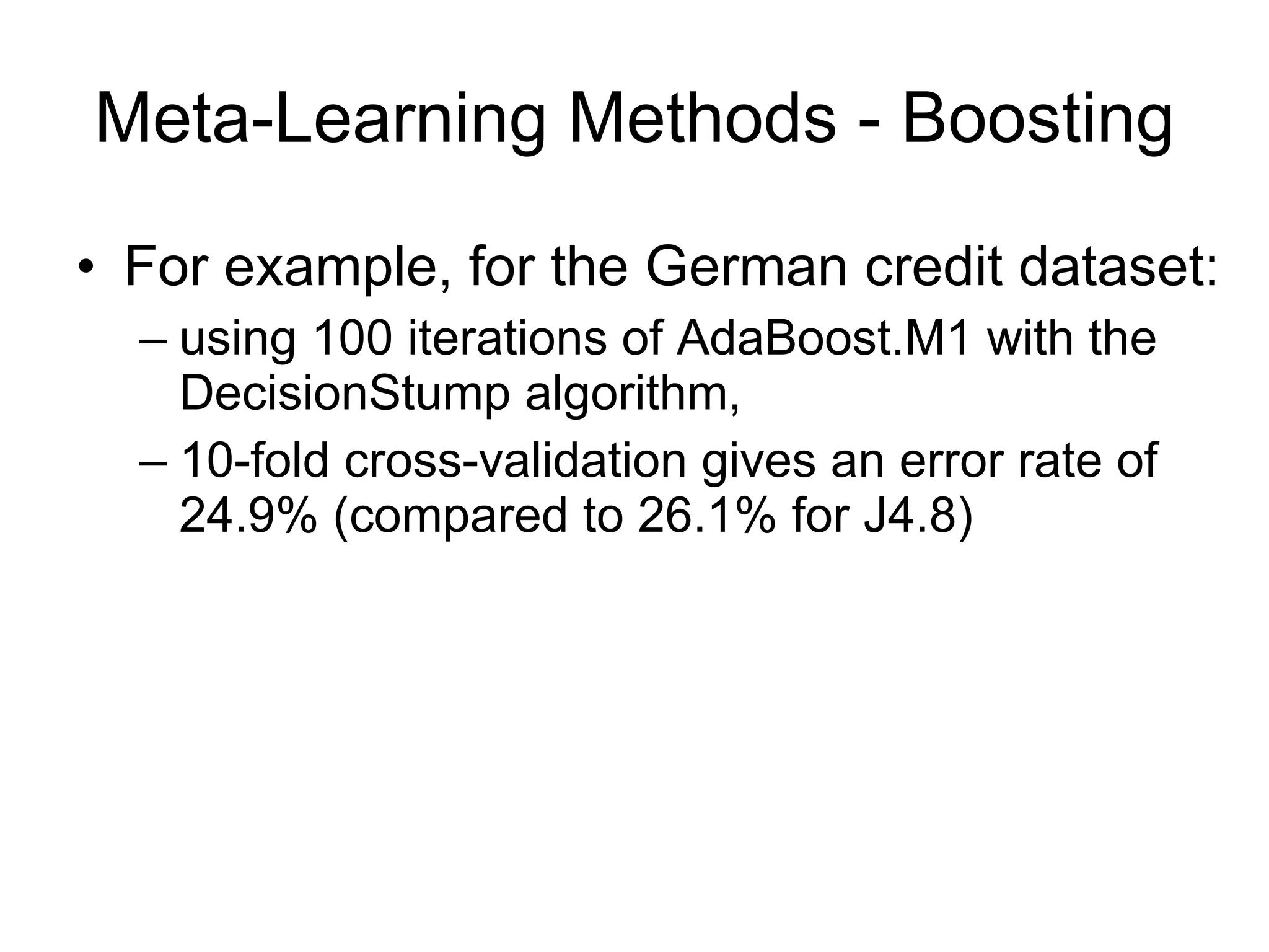 Meta-Learning Methods - Boosting For example, for the German credit dataset: using 100 iterations of AdaBoost.M1 with the DecisionStump algorithm, 10-fold cross-validation gives an error rate of 24.9% (compared to 26.1% for J4.8) 
