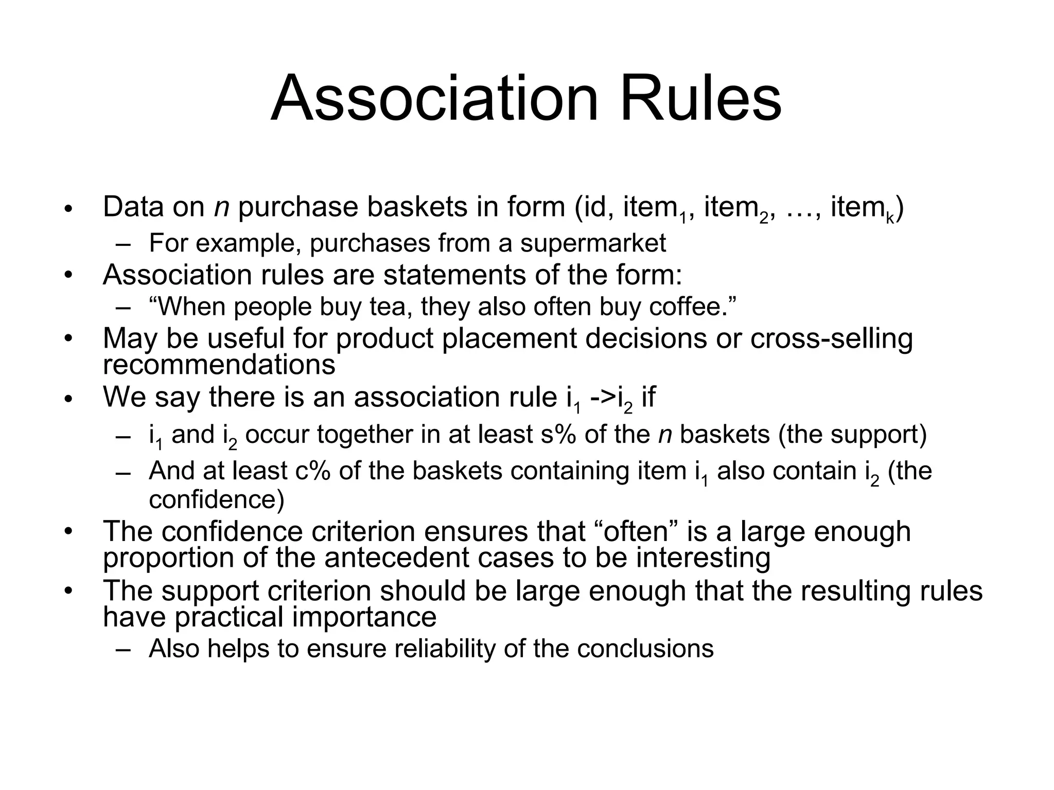 Association Rules Data on  n  purchase baskets in form (id, item 1 , item 2 , …, item k ) For example, purchases from a supermarket Association rules are statements of the form: “ When people buy tea, they also often buy coffee.” May be useful for product placement decisions or cross-selling recommendations We say there is an association rule i 1  ->i 2  if i 1  and i 2  occur together in at least s% of the  n  baskets (the support) And at least c% of the baskets containing item i 1  also contain i 2  (the confidence) The confidence criterion ensures that “often” is a large enough proportion of the antecedent cases to be interesting The support criterion should be large enough that the resulting rules have practical importance Also helps to ensure reliability of the conclusions 