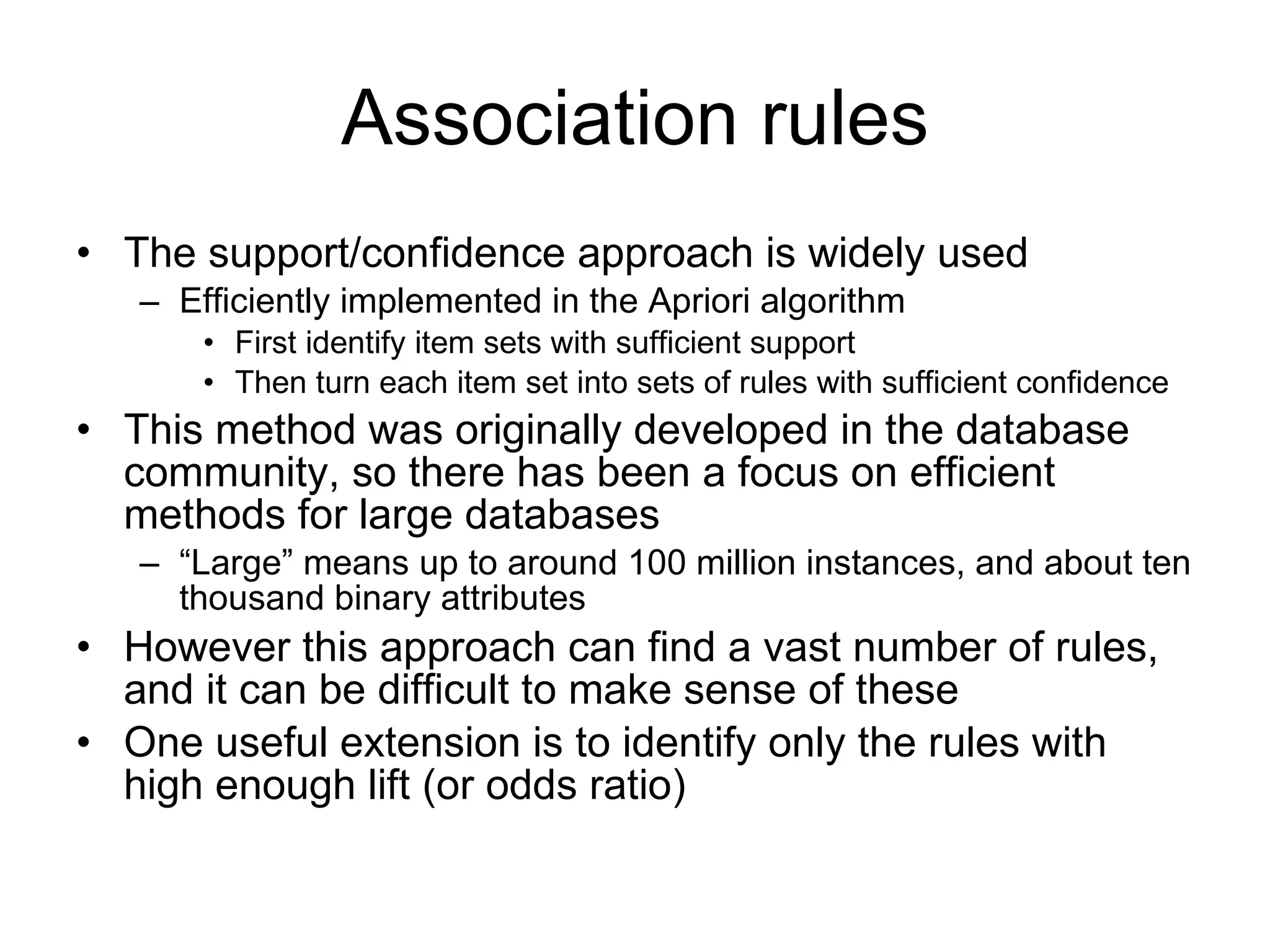 Association rules The support/confidence approach is widely used Efficiently implemented in the Apriori algorithm First identify item sets with sufficient support Then turn each item set into sets of rules with sufficient confidence This method was originally developed in the database community, so there has been a focus on efficient methods for large databases “ Large” means up to around 100 million instances, and about ten thousand binary attributes However this approach can find a vast number of rules, and it can be difficult to make sense of these One useful extension is to i dentify only the rules with high enough lift (or odds ratio) 