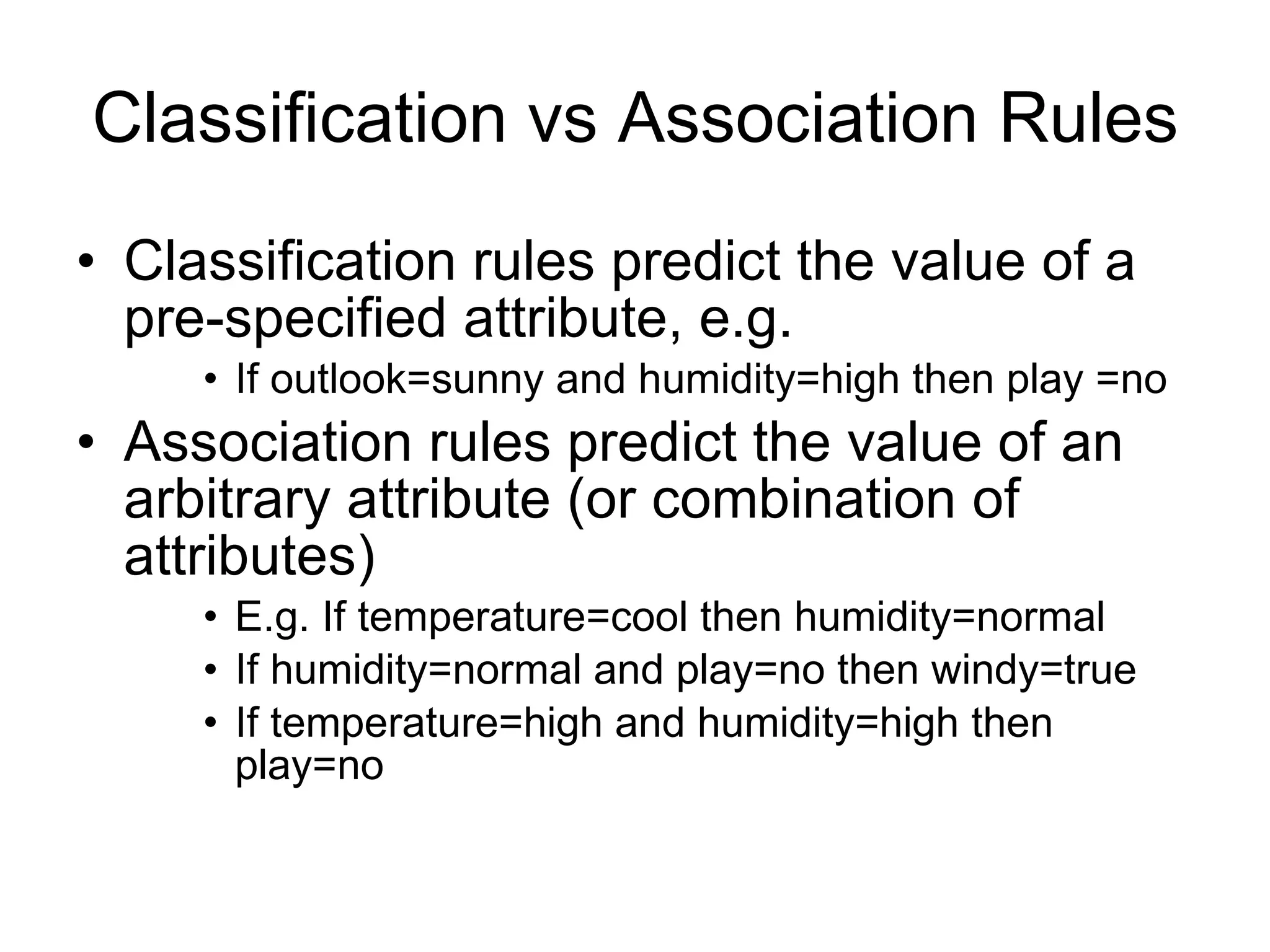 Classification vs Association Rules Classification rules predict the value of a pre-specified attribute, e.g. If outlook=sunny and humidity=high then play =no Association rules predict the value of an arbitrary attribute (or combination of attributes) E.g. If temperature=cool then humidity=normal If humidity=normal and play=no then windy=true If temperature=high and humidity=high then play=no 