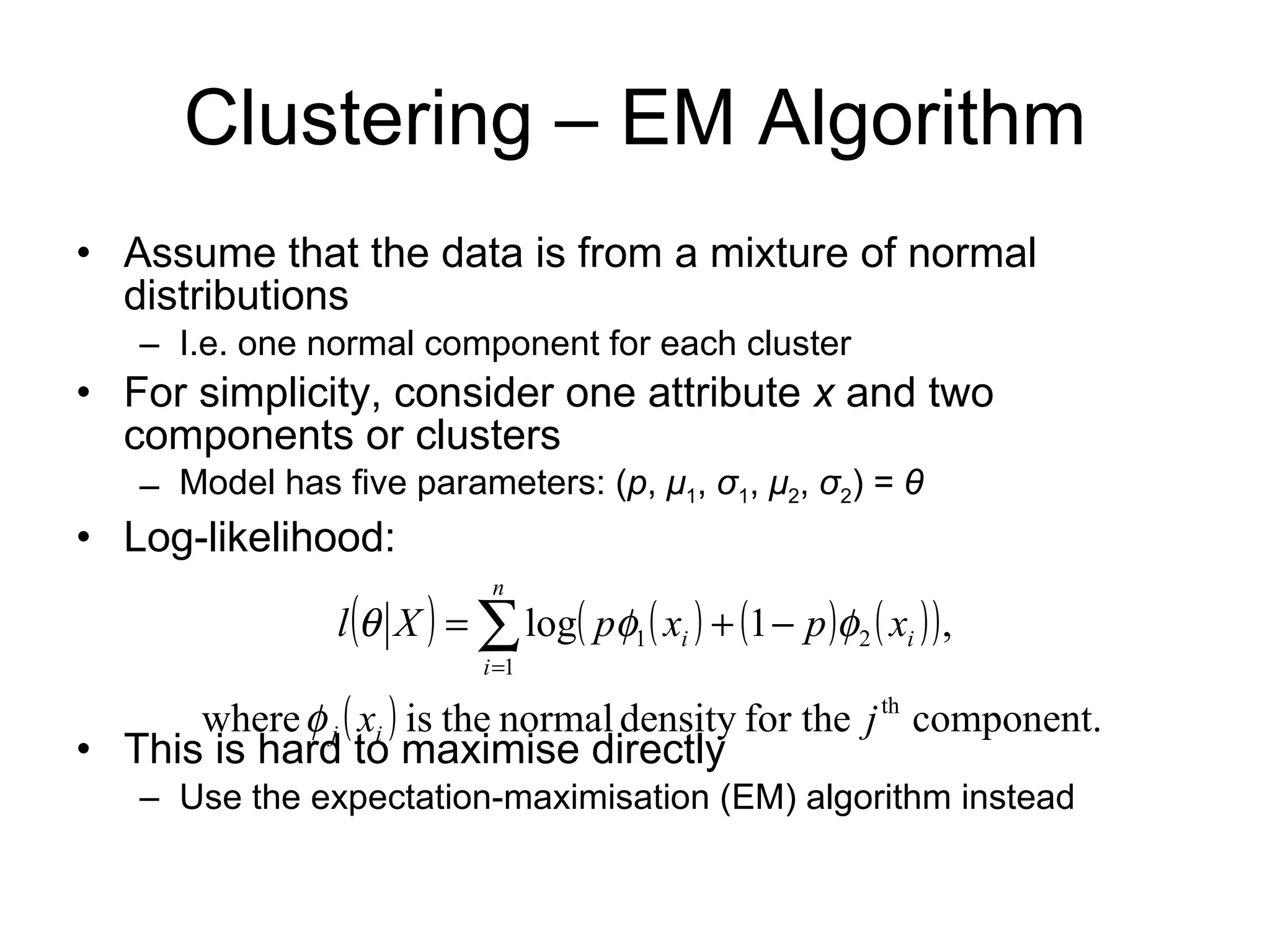 Clustering – EM Algorithm Assume that the data is from a mixture of normal distributions I.e. one normal component for each cluster For simplicity, consider one attribute  x  and two components or clusters Model has five parameters: ( p ,  μ 1 ,  σ 1 ,  μ 2 ,  σ 2 ) =  θ Log-likelihood: This is hard to maximise directly Use the expectation-maximisation (EM) algorithm instead 