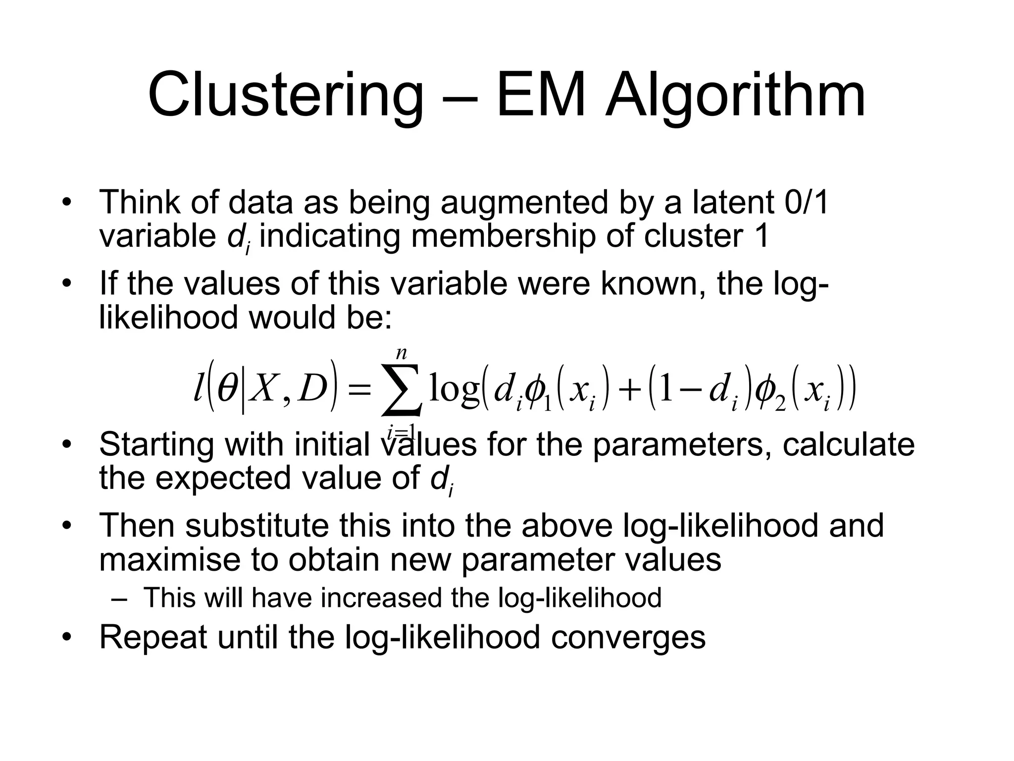 Clustering – EM Algorithm Think of data as being augmented by a latent 0/1 variable  d i  indicating membership of cluster 1 If the values of this variable were known, the log-likelihood would be: Starting with initial values for the parameters, calculate the expected value of  d i Then substitute this into the above log-likelihood and maximise to obtain new parameter values This will have increased the log-likelihood Repeat until the log-likelihood converges 