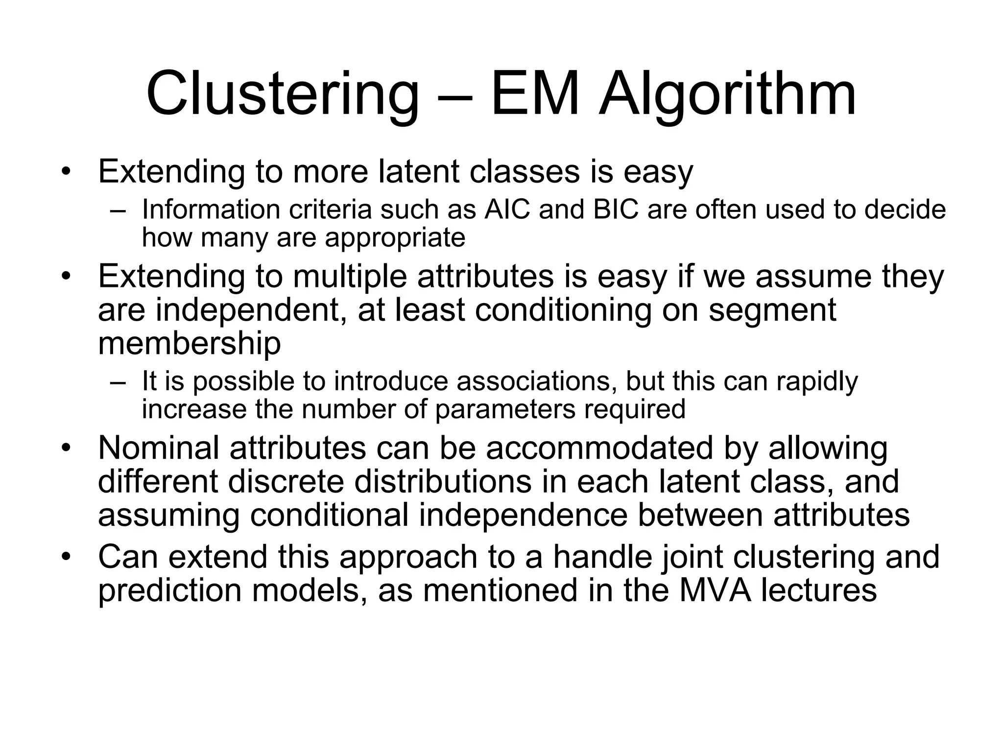 Clustering – EM Algorithm Extending to more latent classes is easy Information criteria such as AIC and BIC are often used to decide how many are appropriate Extending to multiple attributes is easy if we assume they are independent, at least conditioning on segment membership It is possible to introduce associations, but this can rapidly increase the number of parameters required Nominal attributes can be accommodated by allowing different discrete distributions in each latent class, and assuming conditional independence between attributes Can extend this approach to a handle joint clustering and prediction models, as mentioned in the MVA lectures 