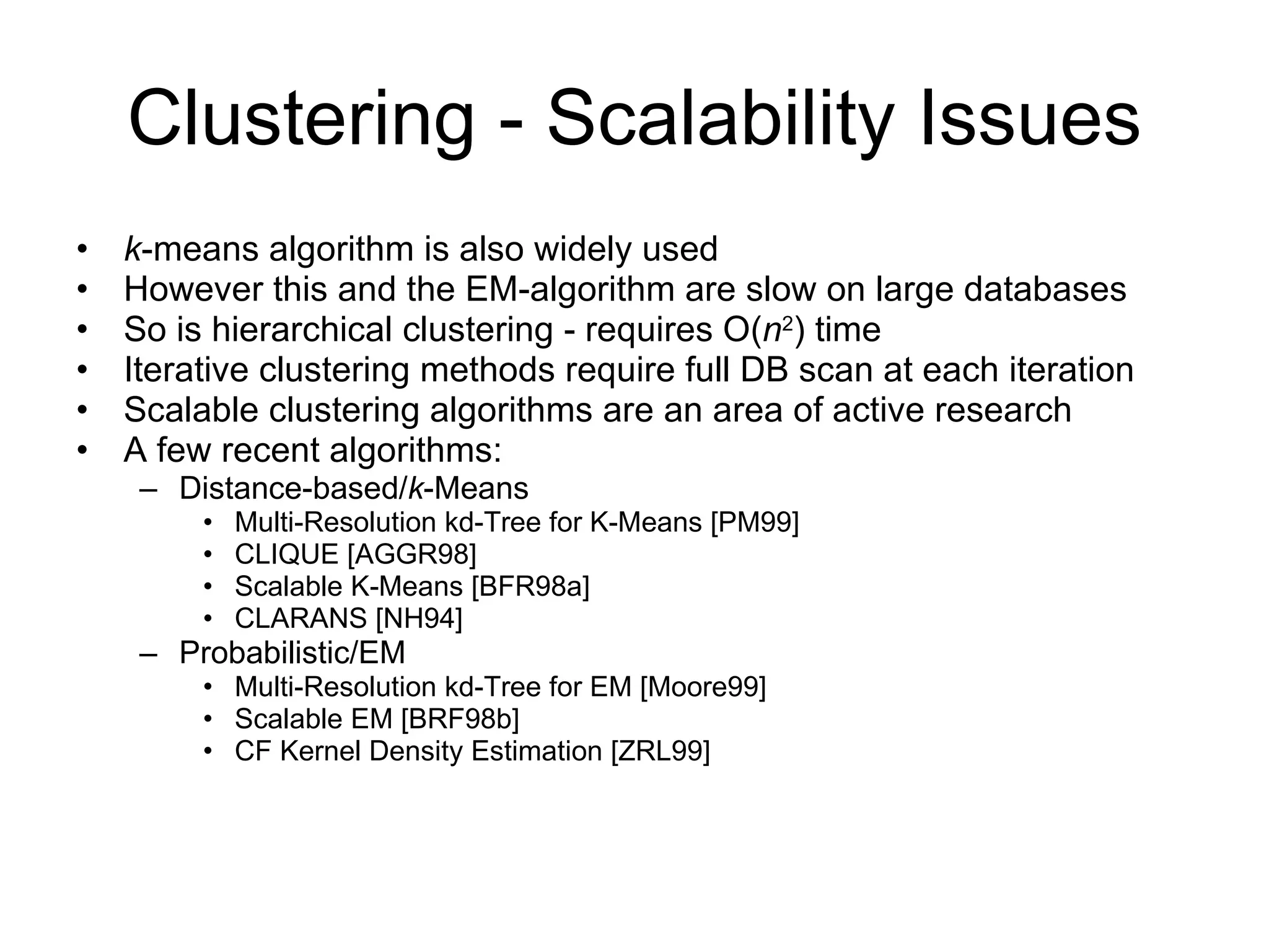 Clustering - Scalability Issues k -means algorithm is also widely used However this and the EM-algorithm are slow on large databases So is hierarchical clustering - requires O( n 2 ) time Iterative clustering methods require full DB scan at each iteration Scalable clustering algorithms are an area of active research A few recent algorithms: Distance-based/ k -Means Multi-Resolution kd-Tree for K-Means [PM99]  CLIQUE [AGGR98] Scalable K-Means [BFR98a] CLARANS [NH94] Probabilistic/EM Multi-Resolution kd-Tree for EM [Moore99] Scalable EM [BRF98b] CF Kernel Density Estimation [ZRL99] 