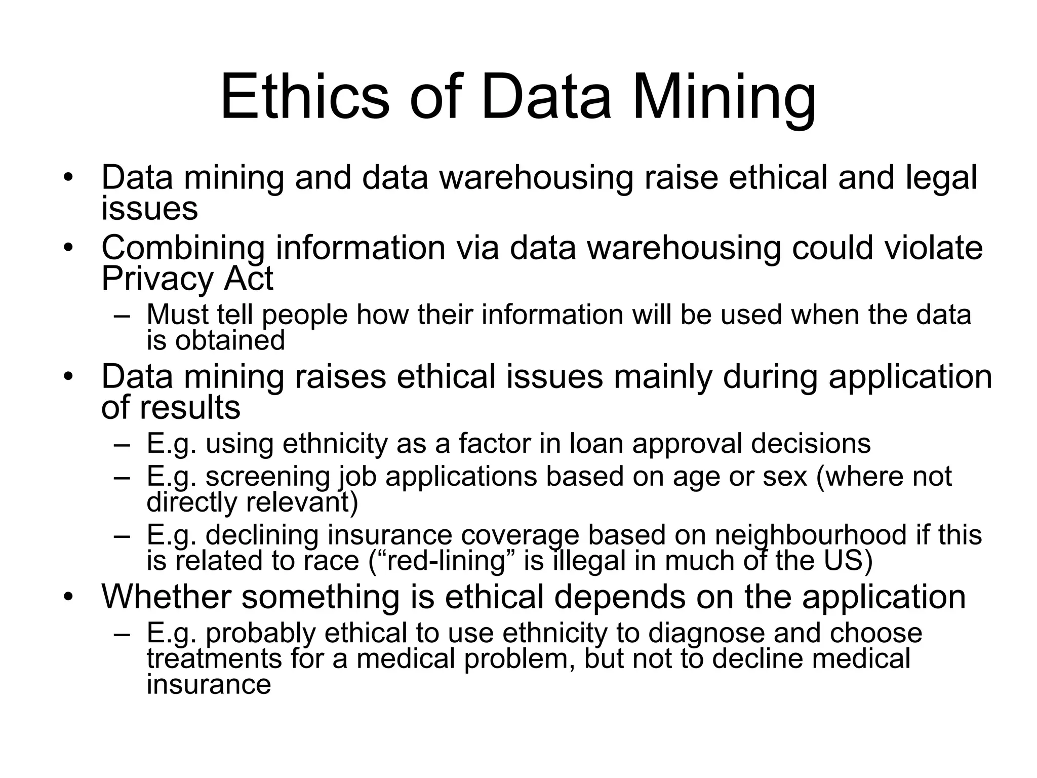Ethics of Data Mining Data mining and data warehousing raise ethical and legal issues Combining information via data warehousing could violate Privacy Act Must tell people how their information will be used when the data is obtained  Data mining raises ethical issues mainly during application of results E.g. using ethnicity as a factor in loan approval decisions E.g. screening job applications based on age or sex (where not directly relevant) E.g. declining insurance coverage based on neighbourhood if this is related to race (“red-lining” is illegal in much of the US) Whether something is ethical depends on the application E.g. probably ethical to use ethnicity to diagnose and choose treatments for a medical problem, but not to decline medical insurance 