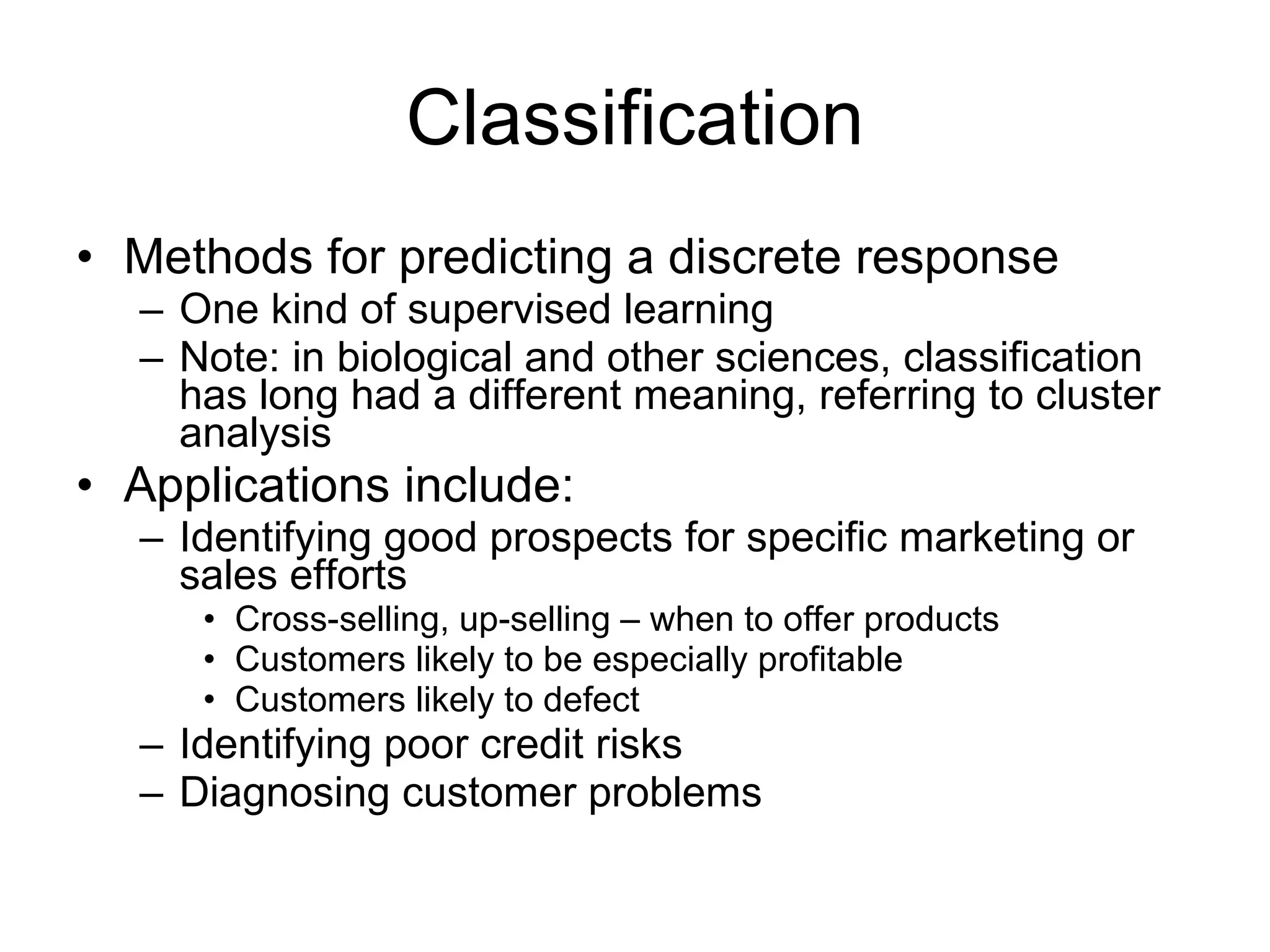 Classification Methods for predicting a discrete response One kind of supervised learning Note: in biological and other sciences, classification has long had a different meaning, referring to cluster analysis Applications include: Identifying good prospects for specific marketing or sales efforts Cross-selling, up-selling – when to offer products Customers likely to be especially profitable Customers likely to defect Identifying poor credit risks Diagnosing customer problems 