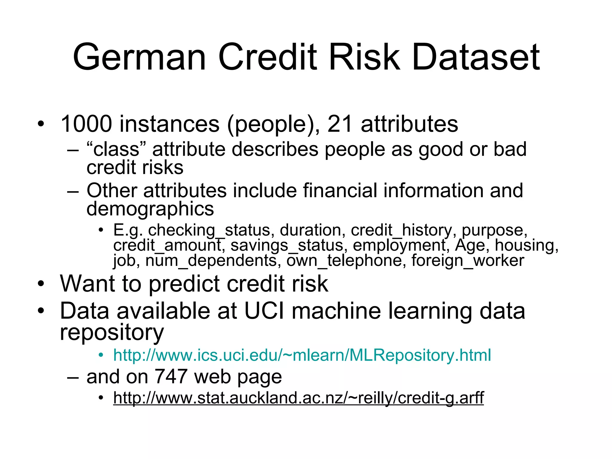 German Credit Risk Dataset 1000 instances (people), 21 attributes “ class” attribute describes people as good or bad credit risks Other attributes include financial information and demographics E.g. checking_status, duration, credit_history, purpose, credit_amount, savings_status, employment, Age, housing, job, num_dependents, own_telephone, foreign_worker Want to predict credit risk Data available at UCI machine learning data repository http://www.ics.uci.edu/~mlearn/MLRepository.html and on 747 web page http://www.stat.auckland.ac.nz/~reilly/credit-g.arff 
