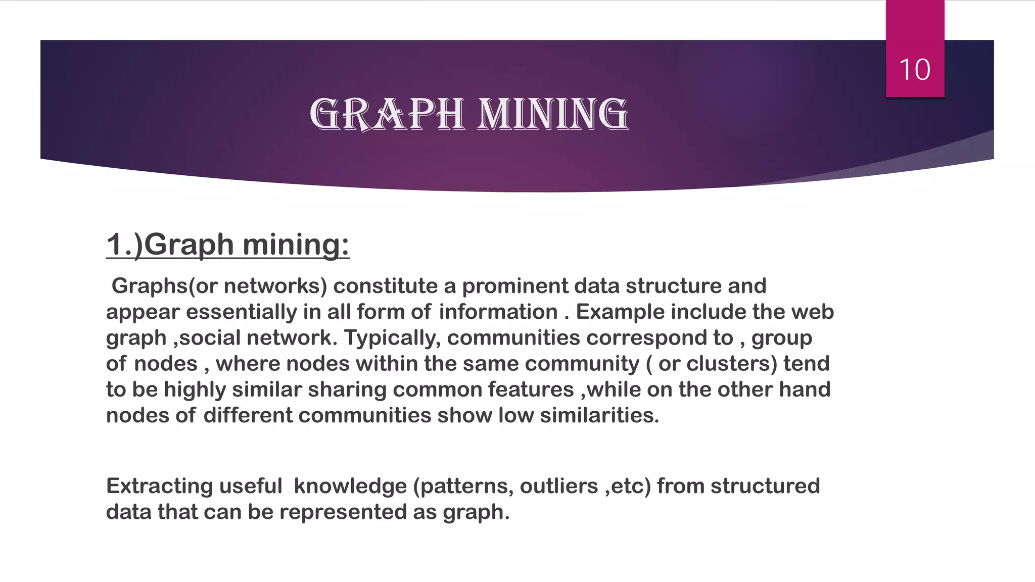 Graph mining 
1.)Graph mining: 
Graphs(or networks) constitute a prominent data structure and appear essentially in all form of information . Example include the web graph ,social network. Typically, communities correspond to , group of nodes , where nodes within the same community ( or clusters) tend to be highly similar sharing common features ,while on the other hand nodes of different communities show low similarities. 
Extracting useful knowledge (patterns, outliers ,etc) from structured data that can be represented as graph. 
10 
 