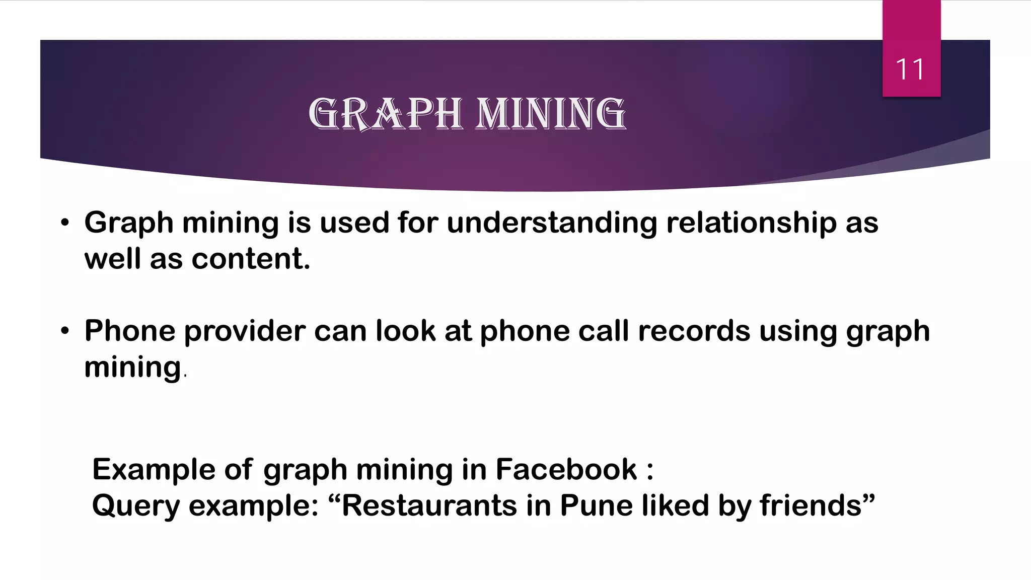 Graph mining 
• 
Graph mining is used for understanding relationship as well as content. 
• 
Phone provider can look at phone call records using graph mining. 
Example of graph mining in Facebook : 
Query example: “Restaurants in Pune liked by friends” 
11 
 