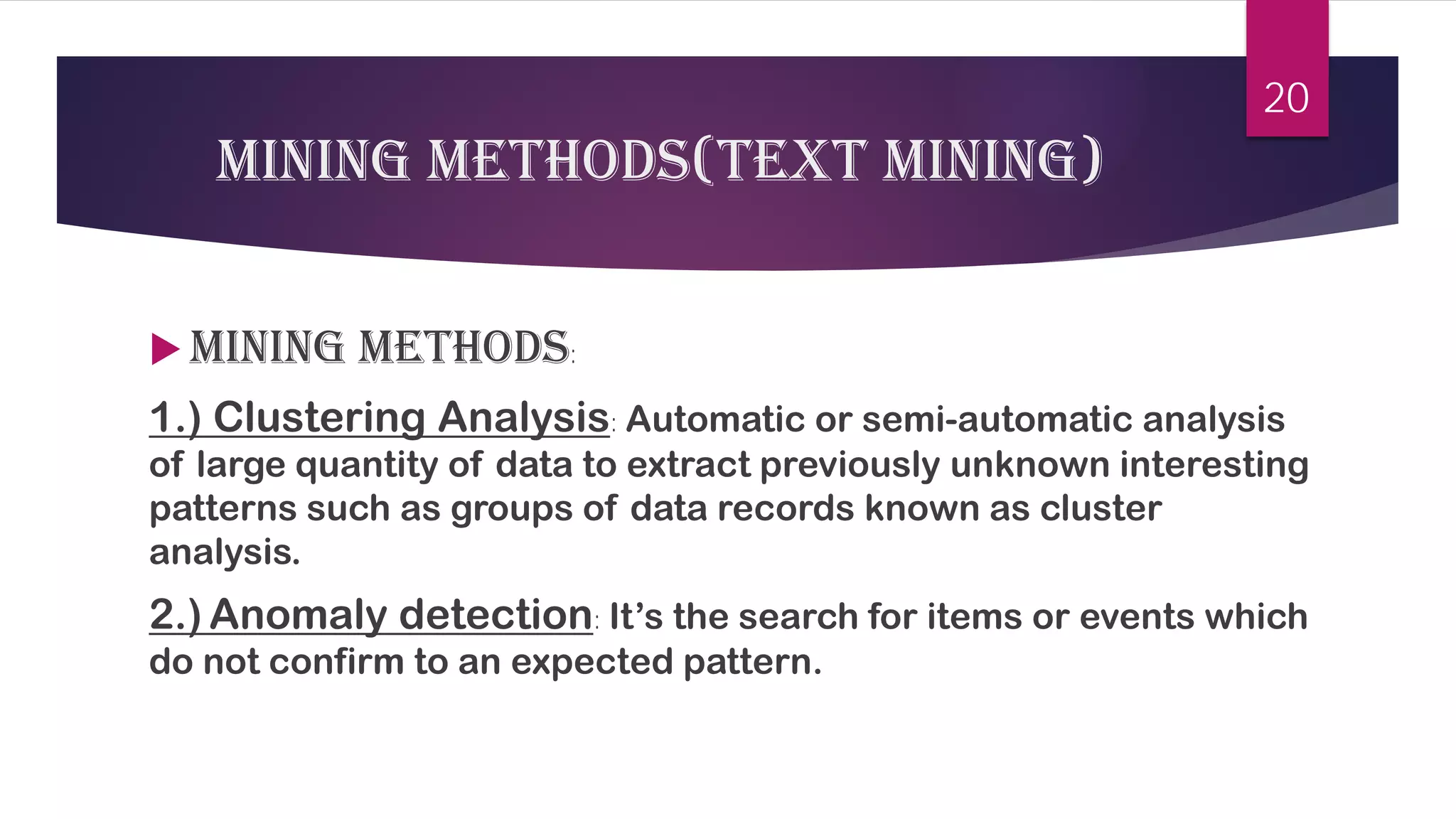 Mining methods(Text mining) 
 
Mining methods: 
1.) Clustering Analysis: Automatic or semi-automatic analysis of large quantity of data to extract previously unknown interesting patterns such as groups of data records known as cluster analysis. 
2.)Anomaly detection: It’s the search for items or events which do not confirm to an expected pattern. 
20 
 