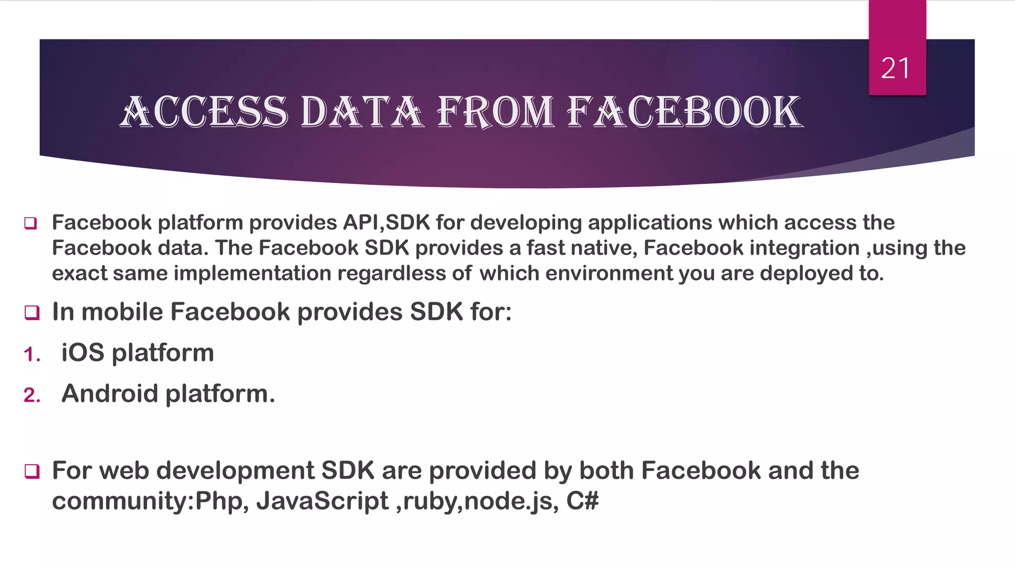 access 
data from Facebook 
 
Facebook platform provides API,SDK for developing applications which access the Facebook data. The Facebook SDK provides a fast native, Facebook integration ,using the exact same implementation regardless of which environment you are deployed to. 
 
In mobile Facebook provides SDK for: 
1. 
iOS platform 
2. 
Android platform. 
 
For web development SDK are provided by both Facebook and the community:Php, JavaScript ,ruby,node.js, C# 
21 
 