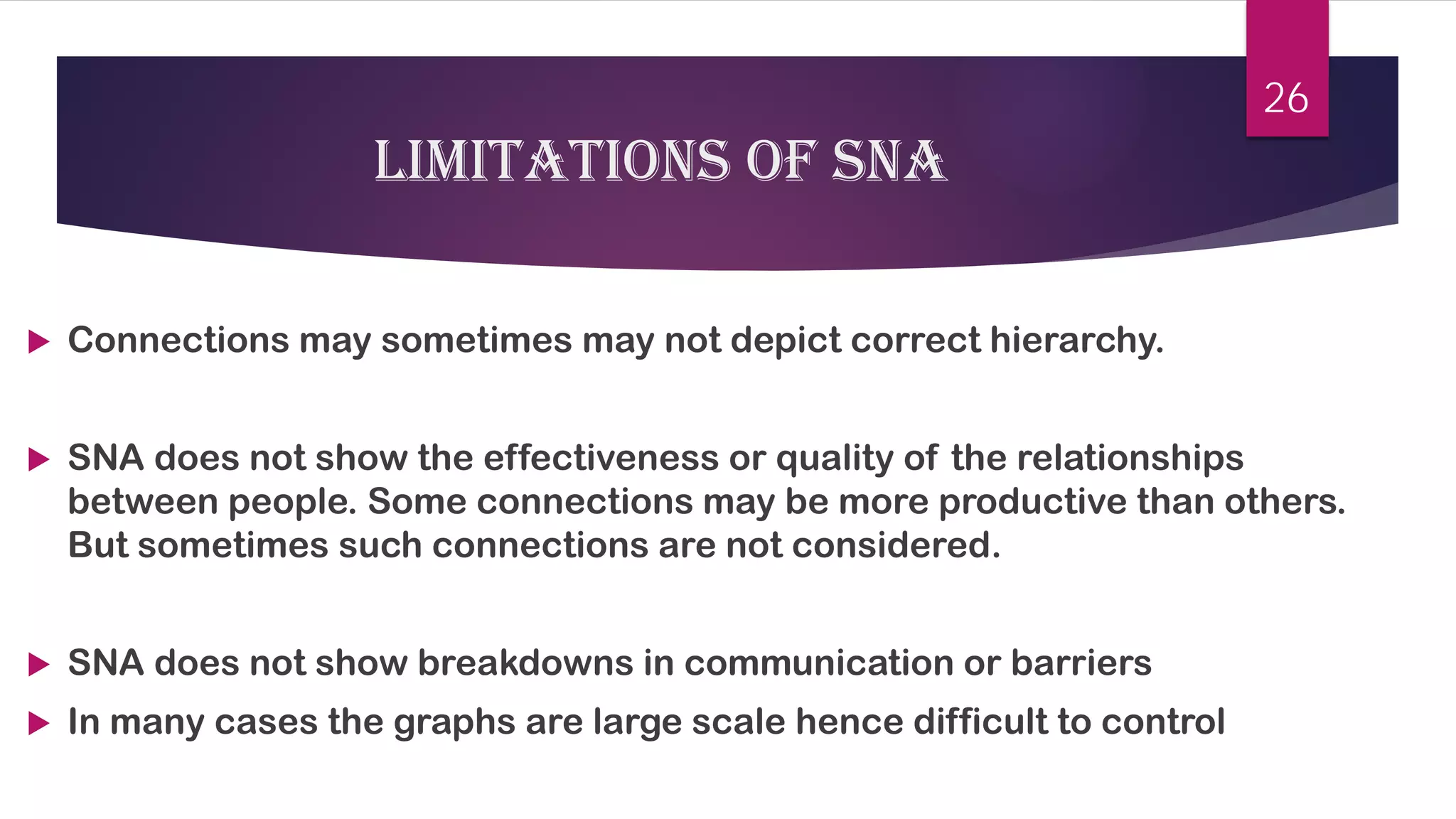 Limitations of sna 
 
Connections may sometimes may not depict correct hierarchy. 
 
SNA does not show the effectiveness or quality of the relationships between people. Some connections may be more productive than others. But sometimes such connections are not considered. 
 
SNA does not show breakdowns in communication or barriers 
 
In many cases the graphs are large scale hence difficult to control 
26 
 